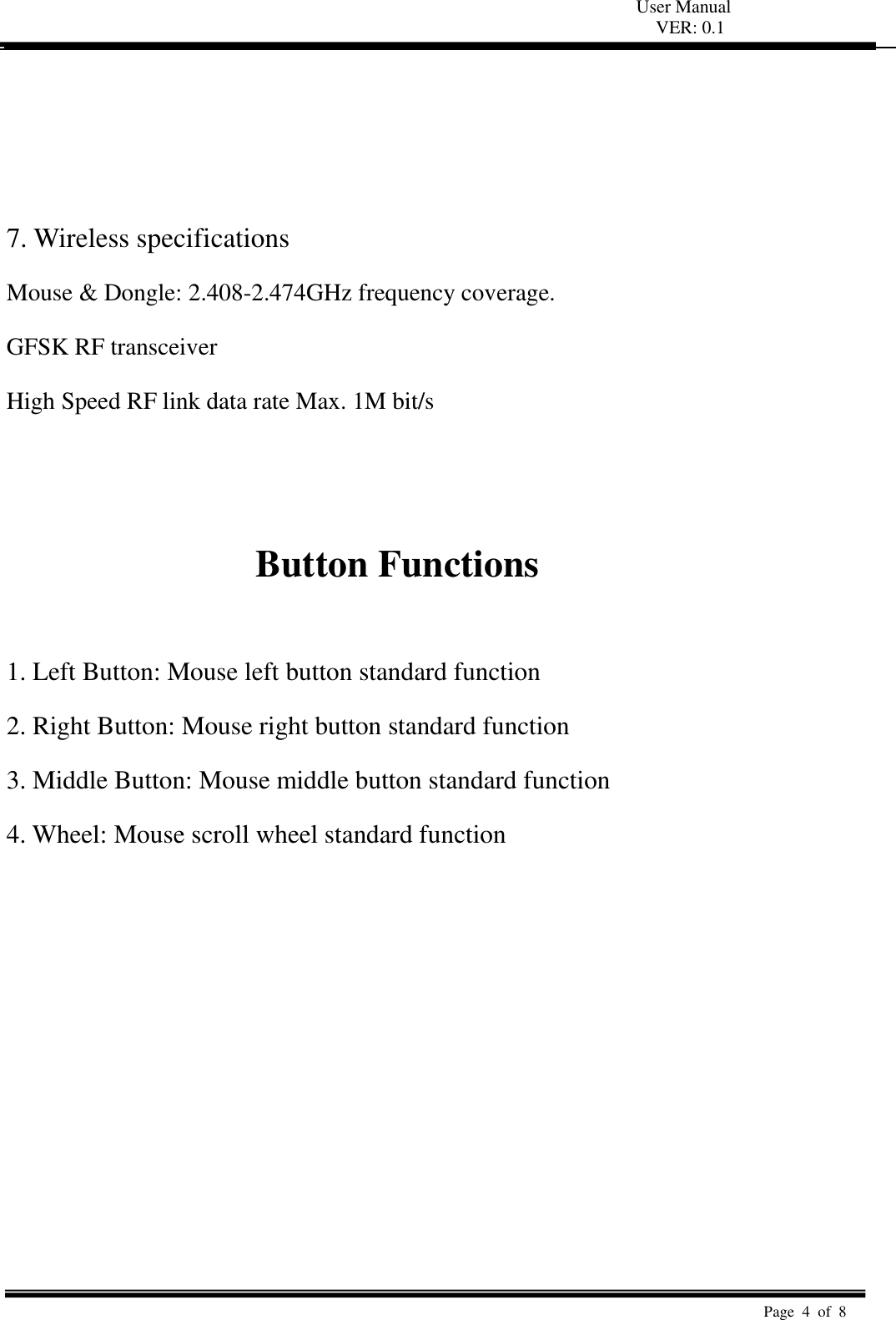 User Manual VER: 0.1  Page  4  of  8      7. Wireless specifications   Mouse &amp; Dongle: 2.408-2.474GHz frequency coverage.   GFSK RF transceiver   High Speed RF link data rate Max. 1M bit/s     Button Functions    1. Left Button: Mouse left button standard function   2. Right Button: Mouse right button standard function   3. Middle Button: Mouse middle button standard function   4. Wheel: Mouse scroll wheel standard function   