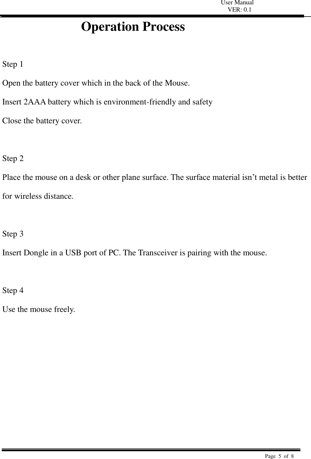 User Manual VER: 0.1  Page  5  of  8   Operation Process                 Step 1   Open the battery cover which in the back of the Mouse.   Insert 2AAA battery which is environment-friendly and safety   Close the battery cover.    Step 2   Place the mouse on a desk or other plane surface. The surface material isn’t metal is better   for wireless distance.    Step 3   Insert Dongle in a USB port of PC. The Transceiver is pairing with the mouse.    Step 4   Use the mouse freely.           