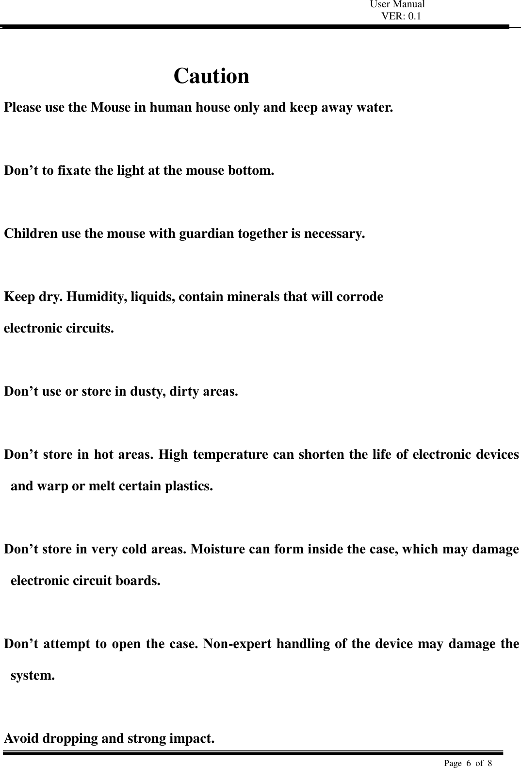 User Manual VER: 0.1  Page  6  of  8    Caution Please use the Mouse in human house only and keep away water.  Don’t to fixate the light at the mouse bottom.  Children use the mouse with guardian together is necessary.    Keep dry. Humidity, liquids, contain minerals that will corrode   electronic circuits.    Don’t use or store in dusty, dirty areas.    Don’t store in hot areas. High temperature can shorten the life of electronic devices and warp or melt certain plastics.    Don’t store in very cold areas. Moisture can form inside the case, which may damage electronic circuit boards.    Don’t attempt to open the case. Non-expert handling of the device may damage the system.    Avoid dropping and strong impact. 