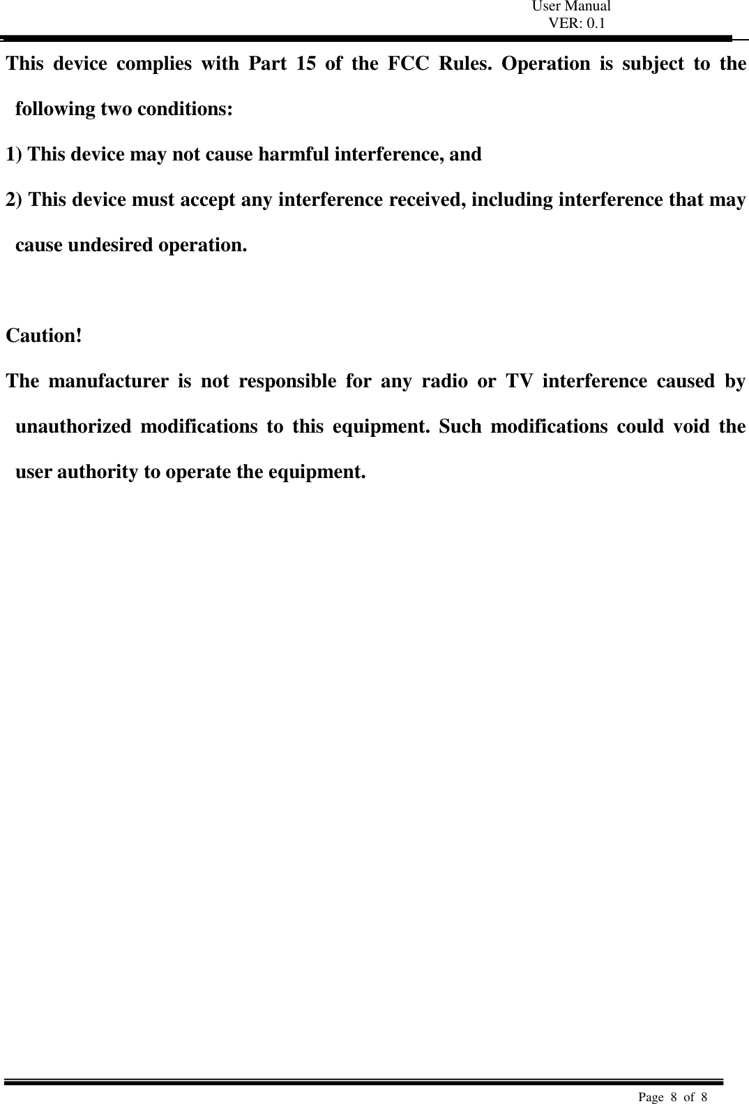 User Manual VER: 0.1  Page  8  of  8   This  device  complies  with  Part  15  of  the  FCC  Rules.  Operation  is  subject  to  the following two conditions:   1) This device may not cause harmful interference, and   2) This device must accept any interference received, including interference that may cause undesired operation.    Caution!   The  manufacturer  is  not  responsible  for  any  radio  or  TV  interference  caused  by unauthorized  modifications to  this  equipment.  Such  modifications  could  void  the user authority to operate the equipment.  