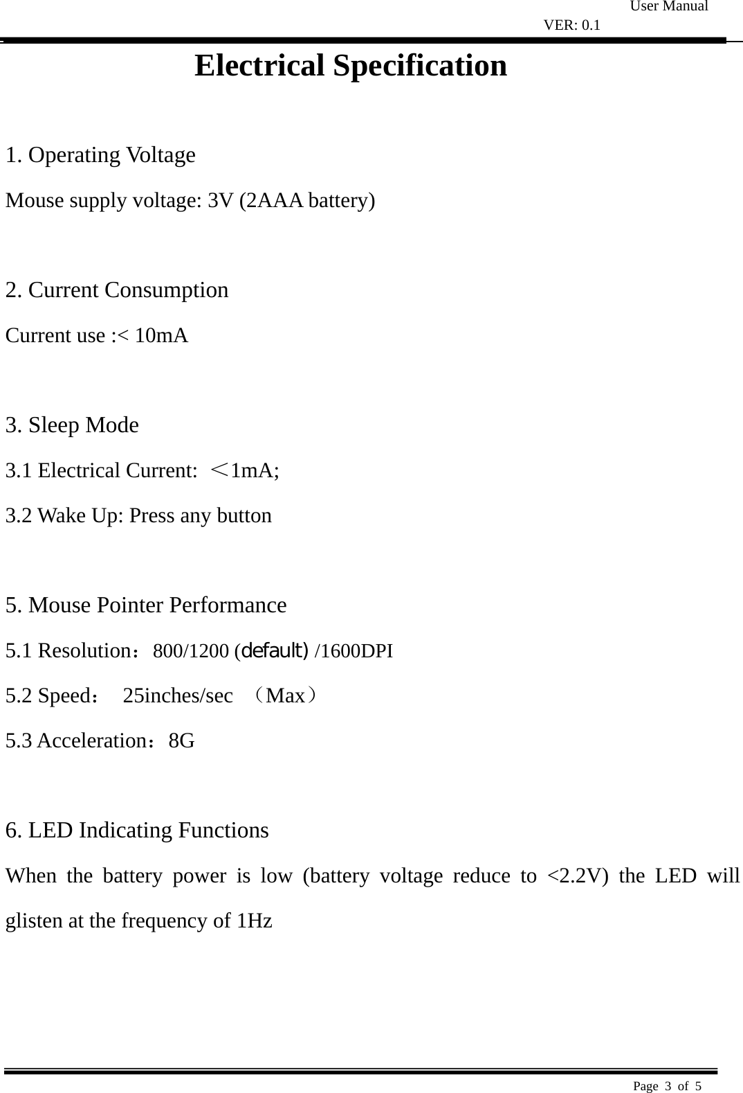 User Manual VER: 0.1  Page 3 of 5   Electrical Specification  1. Operating Voltage   Mouse supply voltage: 3V (2AAA battery)    2. Current Consumption   Current use :&lt; 10mA    3. Sleep Mode   3.1 Electrical Current:  ＜1mA;  3.2 Wake Up: Press any button    5. Mouse Pointer Performance 5.1 Resolution：800/1200 (default) /1600DPI 5.2 Speed： 25inches/sec （Max） 5.3 Acceleration：8G   6. LED Indicating Functions   When the battery power is low (battery voltage reduce to &lt;2.2V) the LED will glisten at the frequency of 1Hz     