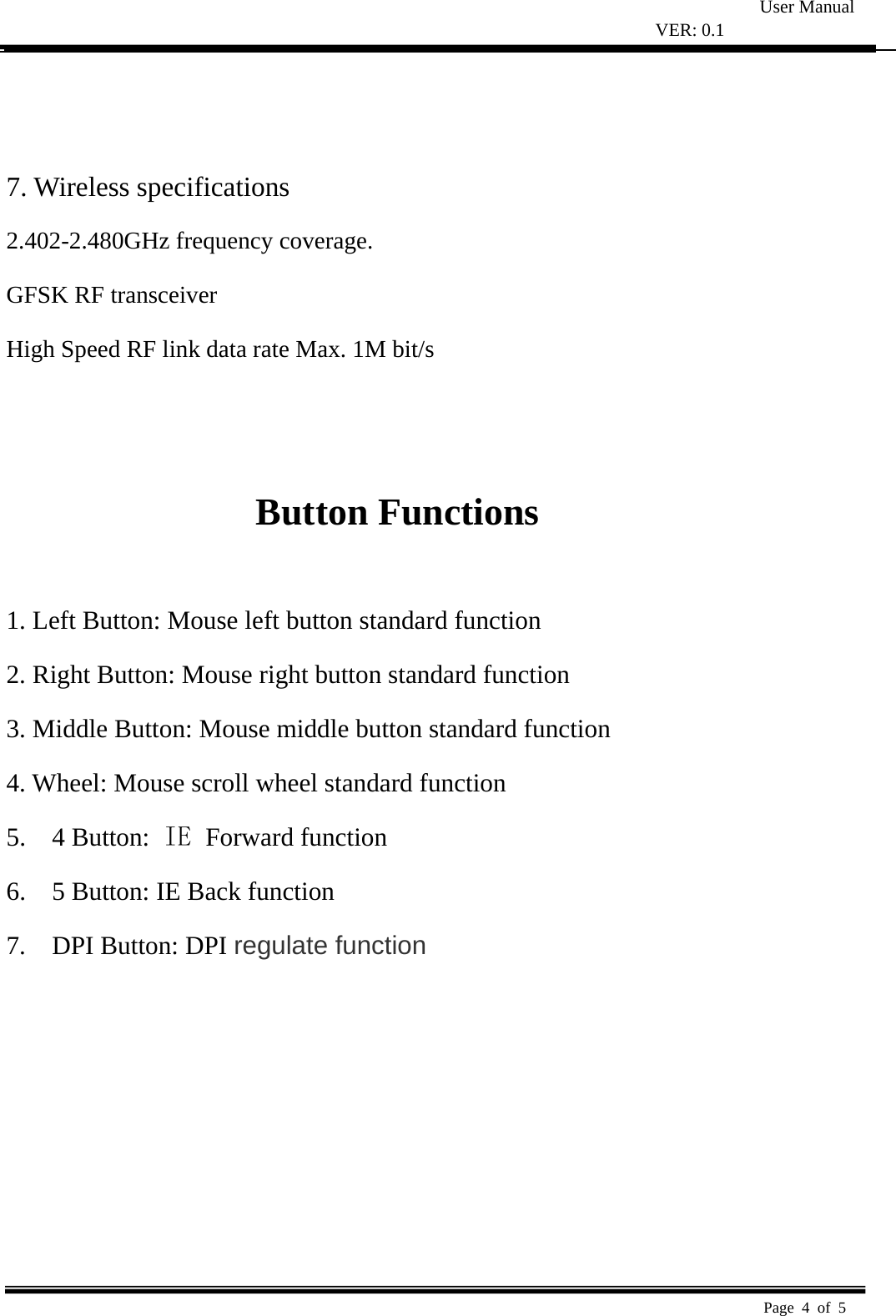 User Manual VER: 0.1  Page 4 of 5     7. Wireless specifications   2.408-2.474GHz frequency coverage.   GFSK RF transceiver   High Speed RF link data rate Max. 1M bit/s     Button Functions    1. Left Button: Mouse left button standard function   2. Right Button: Mouse right button standard function   3. Middle Button: Mouse middle button standard function   4. Wheel: Mouse scroll wheel standard function   5.  4 Button: IE  Forward function 6.    5 Button: IE Back function 7.  DPI Button: DPI regulate function 2.402-2.480GHz freque