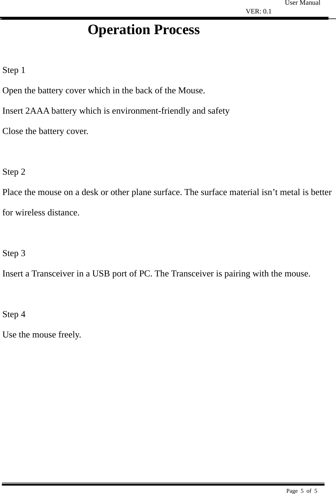 User Manual VER: 0.1  Page 5 of 5   Operation Process                 Step 1   Open the battery cover which in the back of the Mouse.   Insert 2AAA battery which is environment-friendly and safety   Close the battery cover.   Step 2   Place the mouse on a desk or other plane surface. The surface material isn’t metal is better   for wireless distance.    Step 3   Insert a Transceiver in a USB port of PC. The Transceiver is pairing with the mouse.    Step 4   Use the mouse freely.   