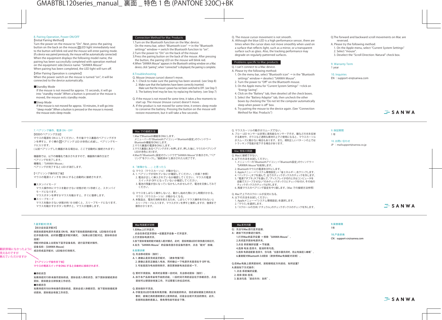 10. お問い合わせJP ：mailsupport@sanwa.co.jp9. 保証期間1年8.「故障かな．．．」と思ったらQ.マウス（マウスカーソル）が動かない。A.1.ペアリングが切れていないか確認してください。( 手順 7 参照） 2.電池が正しく挿入されているか確認してください。マウスの電源 スイッチが OFF になっていないか確認してください。3.電池の残量が空になっているかもしれませんので、電池を交換してみて  ください。Q.マウスをしばらく操作しないと、動かし始めた際に少し時間がかかる。 マウス（マウスカーソル）が動かなくなる。A.本製品は、電池の消耗を抑えるため、しばらくマウス操作を行わないと スリープモードに入ります。マウスボタンを押すと復帰しますが、復帰まで 数秒かかります。Q.マウスカーソルの動きがスムーズでない。A.ブルー LED センサーは非常に高性能なセンサーですが、鏡などの光を反射 する素材や、ガラスなど透明な素材の上でご使用になると、マウスカーソル がスムーズに動かない場合もあります。また、規則正しいパターンの上では トラッキング性能が低下する場合があります。Q.Macに接続できない。A.以下の方法をお試しください。1.メニューバーの「Bluetoothアイコン」→「Bluetooth設定」のウィンドウ→ “SANWAMouse”を削除します。 2.Bluetoothマウスの電源をOFFにします。3.Appleメニュー→「システム環境設定」→「省エネルギー」をクリックしま す。4.「バッテリー」タブを選んで、全てのチェックボックスのチェックを外します。5.「電源アダプタ」タブを選んで、“ディスプレイが切のときはコンピュータを 自動でスリープさせない”のみチェックボックスにチェックを付け、その他の チェックボックスのチェックは外します。 6.再度マウスのペアリング設定をやり直します。（Macでの接続方法参照）Q.Macで上下のスクロールが反対になる。A.以下の方法をお試しください。 1.Appleメニュー→「システム環境設定」を選択します。 2.「マウス」を選択します。 3.「スクロールの方向：ナチュラル」の チェックボックス の チェックを 外し ます 。7. ペアリング操作、電源 ON・OFF【初回のペアリング方法】マウスの電源を ON にしてください。その後マウス裏面のペアリングボタンを押すと、すぐ横の ペアリング LED が赤色に点滅し、ペアリングモードに入ります。( 以前ペアリングした機器がある場合は、ここで自動的に接続されます )機器側では、以下の機種名で表示されますので、機器側の操作方法でペアリングを完了します。機種名：「SANWAMouse」ペアリングが完了すると LED が消灯します。【ペアリンング操作完了後】マウスの電源スイッチを ON にすると自動的に接続されます。■スタンバイモード マウス操作中にマウスを動かさない状態が約 15 秒続くと、スタンバイモードになります。 マウスボタンを押すかマウスを動かすと、すぐに復帰します。■スリープモード マウスを動かさない状態が約 10 分続くと、スリープモードになります。 マウスを動かすかボタンを押すと、マウスが復帰します。1.MacでBluetooth機能をONにします。メニューバーの「Bluetoothアイコン」→「Bluetooth設定」のウィンドウ→Bluetooth機能をONにします。2.マウス裏面の電源をONにします。3.マウス裏面にあるペアリングボタンを押します。押した後に、マウスのペアリングLEDが赤色に光ります。4.Macの「Bluetooth」設定のウィンドウで“SANWAMouse”が表示され、“ペアリング ”をクリックし、“接続済み”と表示されたら完了です。9Macでの接続方法Mac特有の問題10.产品咨询CN：support-cn@sanwa.com9.保修期限1年8.故障诊断Q. 无法移动鼠标（指针）。 A. 1. 请确认是否完成蓝牙配对。（请参考第7项）   2. 请确认是否正确放入电池。同时确认一下电源开关是否处于 OFF 档。  3. 可能是因为电池即将耗尽，请您更换新电池后尝试一下。Q. 暂时不用鼠标，再用时会需要一些时间。无法移动鼠标（指针）。 A. 由于本产品具有省电节能的功能，一段时间不用的话会处于休眠状态。点击　 鼠标可以使鼠标恢复工作，不过需要几秒反应时间。 Q. 鼠标指针不灵活。 A. 尽管蓝光LED引擎具有高灵敏、高识别度的特点，但在诸如镜面之类的反光   素材，玻璃之类的透明素材上使用的话，还是会出现不灵活的情况。此外，   在规则纹路的表面上，拖曳等性能可能会下降。Q：无法与Mac进行蓝牙连接。A：请按下列步骤进行操作。  1.打开Mac的蓝牙设置 → 移除“SANWA Mouse”。  2.关闭蓝牙鼠标电源开关。  3.点击 系统偏好设置 → 节能器。  4.选择 电池 选项卡，取消所有勾选。 5.选择 电源适配器 选项卡，仅勾选“当显示器关闭时，防止电脑进入睡眠”。  6.重新配对Bluetooth 3.0鼠标（请参照Mac电脑配对说明）。Q.在Mac电脑上使用鼠标时，滚轮朝相反方向滚动，如何设置？A.请按如下方式操作：  1. 点击 系统偏好设置。  2. 选择 鼠标 选项。  3. 取消勾选 “滚动方向：自然”。7.蓝牙配对/开关【初次设定蓝牙配对】将鼠标底部电源开关调至 ON 档。再按下鼠标底部的配对键，LED指示灯会变红并快速闪烁，此时表示已蓝牙配对模式。（如果以前已配对过，鼠标将自动连接）待配对的设备上出现如下蓝牙设备名称，进行蓝牙配对操作。 设备名称：[SANWA Mouse]成功完成蓝牙配对，LED指示灯将熄灭。【ペアリンング操作完了後】マウスの電源スイッチをONにすると自動的に接続されます。■待机状态如果持续约15秒未操作鼠标的话，鼠标会进入待机状态。按下鼠标按键或滑动鼠标，鼠标就会立即恢复工作状态。■休眠状态如果持续约10分钟未操作鼠标的话，鼠标会进入休眠状态。按下鼠标按键或滑动鼠标，鼠标就会恢复工作状态。1.在Mac上打开蓝牙。  点击任务栏蓝牙图标→设置蓝牙设备→ 打开蓝牙。2.打开鼠标电源开关。3.按下鼠标背面的配对键进入配对模式。此时，鼠标侧面LED灯将快速闪烁红灯。4.名为“SANWA Mouse”的设备将显示在设备列表中，点击“配对”按键。9Mac电脑配对说明Mac系列问题10.InquiriesEN：support-en@sanwa.com9.WarrantyTerm1yearVSM8.TroubleshootingQ.Mouse(mousecursor)doesnʼtmove.A.1.Checktomakesurethepairinghasbeensevered.(seeStep8) 2.Makesurethatthebatterieshavebeencorrectlyinserted.MakesurethatthemouseʼspowerhasnotbeenswitchedtoOFF.(seeStep7)3.Thebatterylevelmaybelow;tryreplacingthebattery.(seeStep7)Q.Ifthemouseisnotmovedforsometime,ittakesafewmomentsto startup.Themouse(mousecursor)doesnʼtmove.A.Iftheproductisnotmovedforsometime,itenterssleepmodetoconservethebattery.Pressingthebuttononthemousewillrestoremovement,butitwilltakeafewseconds.Q.Themousecursormovementisnotsmooth.A.AlthoughtheblueLEDisahighperformancesensor,therearetimeswhenthecursordoesnotmovesmoothlywhenusedonasurfacethatreﬂectslight,suchasamirror,oratransparentsurfacesuchasglass.Also,thetrackingperformancemaydegradeonregularlypatternedsurfaces.Q.IcanʼtconnecttoaMacdevice.A.Pleasetrythefollowingmethod: 1.Onthemenubar,select“Bluetoothicon”→inthe”Bluetoothsettings”window→deselect“SANWAMouse”. 2.Turnthepowerto“Oﬀ”ontheBluetoothmouse. 3.OntheApplemenufor“CurrentSystemSettings”→clickon“EnergySaving”. 4.Clickonthe“Battery”tab,thendeselectallthecheckboxes. 5.Selectthe“BatteryAdaptor”tab,thenunchecktheotherboxesbycheckingthe“Donotletthecomputerautomaticallysleepwhenpowerisoﬀ”box. 6.Trypairingthemousetothedeviceagain.(See“ConnectionMethodforMacProducts”)Q.TheforwardandbackwardscrollmovementsonMacarereversed.A.Pleasetrythefollowingmethod: 1.OntheApplemenu,select“CurrentSystemSettings” 2.Select“mouse”. 3.Deselectthe“ScrollDirection:Natural”checkbox.98.PairingOperation,PowerON/OFF【InitialPairingMethod】Turnthepoweronthemouseto“On”.Next,pressthepairingbuttononthebackonthemouse; LEDlightimmediatelynexttothebuttonwillblinkredandthemousewillenterpairingmode.(Ifadevicewaspairedpreviously,themousewillbeautomaticallyconnected)Whentheequipmentdisplaysthefollowingmodelname,thepairinghasbeensuccessfullycompletedwithoperationmethodontheequipmentside.Devicename:“SANWAMouse”Whenpairinghasbeencompleted,theLEDlightwillturnoﬀ.【AfterPairingOperationiscomplete】Whenthepowerswitchonthemouseisturned“on”,itwillbeconnectedtothedeviceautomatically.■StandbyMode Ifthemouseisnotmovedforapprox.15seconds,itwillgointo“standbymode”.Whenabuttonispressedorthemouseismoved,themouseexitsstandbymode.■SleepMode Ifthemouseisnotmovedforapprox.10minutes,itwillgointo“sleepmode”.Whenabuttonispressedorthemouseismoved,themouseexitssleepmode.1.TurnontheBluetoothfunctionontheMacdevice.Onthemenubar,select“Bluetoothicon”→inthe”Bluetoothsettings”window→switchtheBluetoothfunctionto“on”.2.Turnthepowerto“On”onthebackofthemouse3.Pressthepairingbuttononthebackofthemouse.Afterpressingthebutton,thepairingLEDonthemousewillblinkred.4.When“SANWAMouse”appearsintheBluetoothsettingwindowonaMacdevice,click“pairing”;when“connected”isdisplayed,thepairingiscomplete.ConnectionMethodforMacProductsProblemsspeciﬁctoMacproductsGMABTBL120series̲manual̲ 裏面 ̲ 特色 1 色 (PANTONE320C)+BK翻訳原稿になかったように見えるのですが教えていただけますか