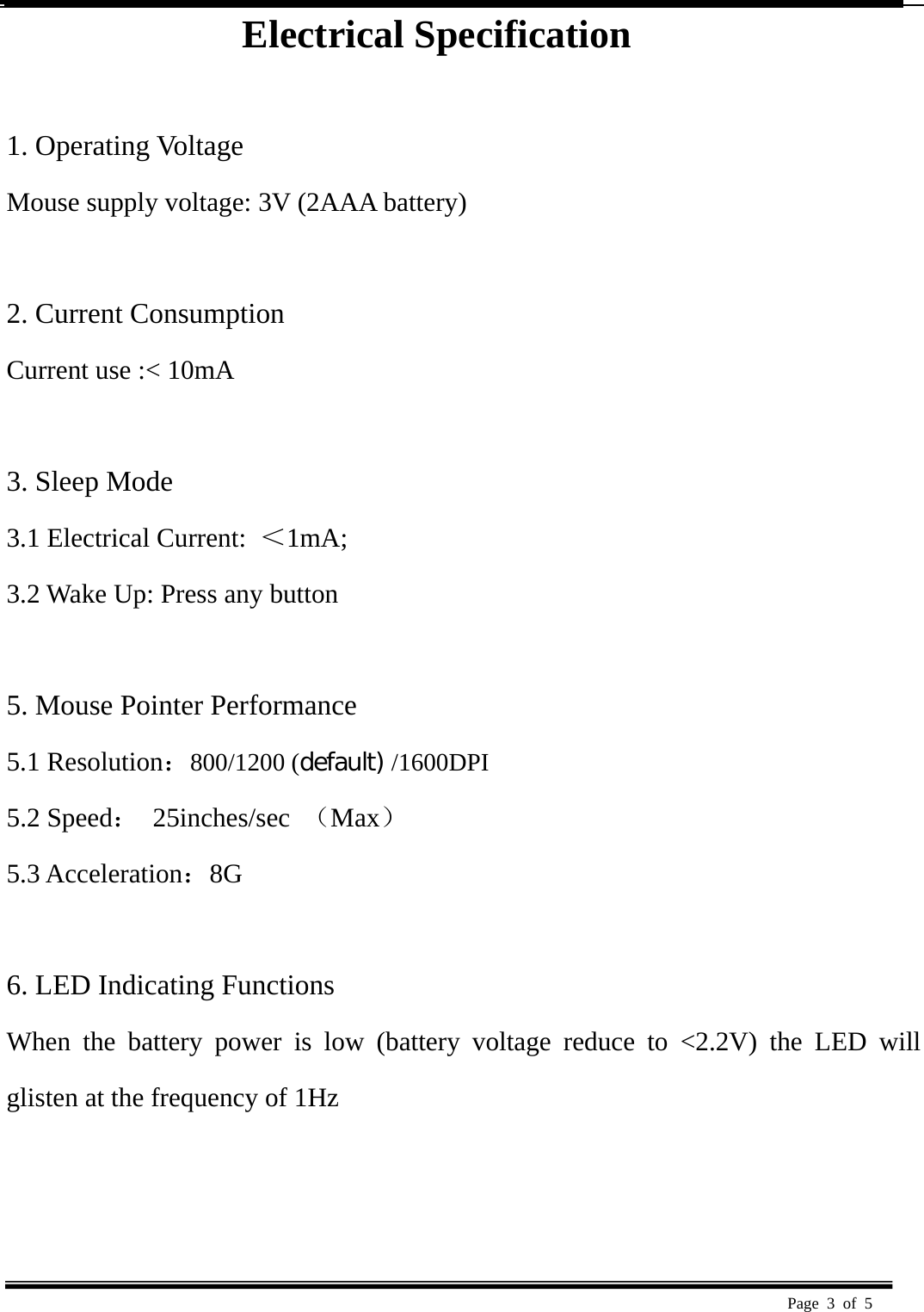  Page 3 of 5   Electrical Specification  1. Operating Voltage   Mouse supply voltage: 3V (2AAA battery)    2. Current Consumption   Current use :&lt; 10mA    3. Sleep Mode   3.1 Electrical Current:  ＜1mA;  3.2 Wake Up: Press any button    5. Mouse Pointer Performance 5.1 Resolution：800/1200 (default) /1600DPI 5.2 Speed： 25inches/sec （Max） 5.3 Acceleration：8G   6. LED Indicating Functions   When the battery power is low (battery voltage reduce to &lt;2.2V) the LED will glisten at the frequency of 1Hz     