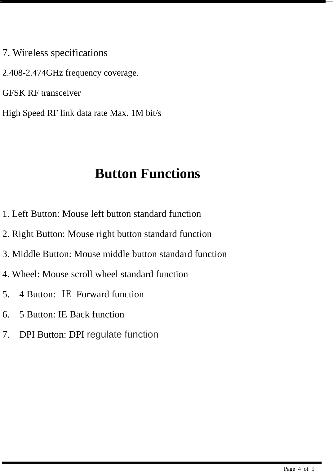  Page 4 of 5     7. Wireless specifications   2.408-2.474GHz frequency coverage.   GFSK RF transceiver   High Speed RF link data rate Max. 1M bit/s     Button Functions    1. Left Button: Mouse left button standard function   2. Right Button: Mouse right button standard function   3. Middle Button: Mouse middle button standard function   4. Wheel: Mouse scroll wheel standard function   5.  4 Button: IE  Forward function 6.    5 Button: IE Back function 7.  DPI Button: DPI regulate function 