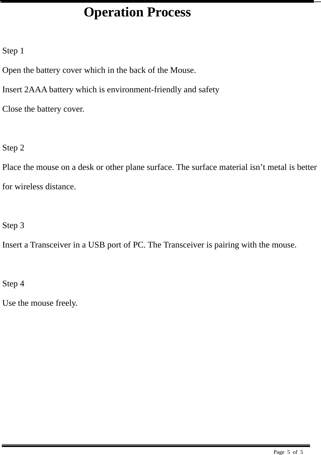  Page 5 of 5   Operation Process                 Step 1   Open the battery cover which in the back of the Mouse.   Insert 2AAA battery which is environment-friendly and safety   Close the battery cover.   Step 2   Place the mouse on a desk or other plane surface. The surface material isn’t metal is better   for wireless distance.    Step 3   Insert a Transceiver in a USB port of PC. The Transceiver is pairing with the mouse.    Step 4   Use the mouse freely.   