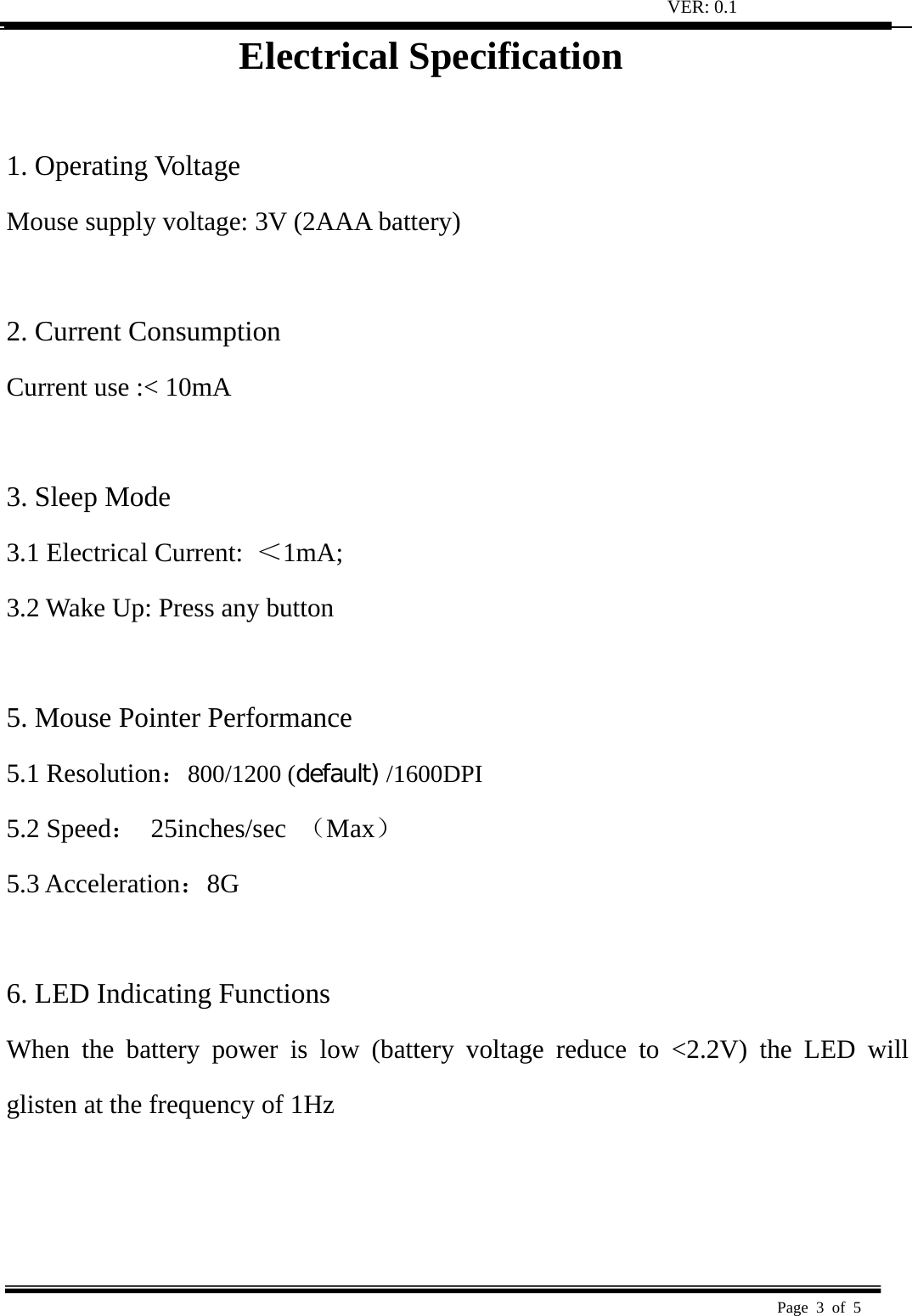 VER: 0.1  Page 3 of 5   Electrical Specification  1. Operating Voltage   Mouse supply voltage: 3V (2AAA battery)    2. Current Consumption   Current use :&lt; 10mA    3. Sleep Mode   3.1 Electrical Current:  ＜1mA;  3.2 Wake Up: Press any button    5. Mouse Pointer Performance 5.1 Resolution：800/1200 (default) /1600DPI 5.2 Speed： 25inches/sec （Max） 5.3 Acceleration：8G   6. LED Indicating Functions   When the battery power is low (battery voltage reduce to &lt;2.2V) the LED will glisten at the frequency of 1Hz     