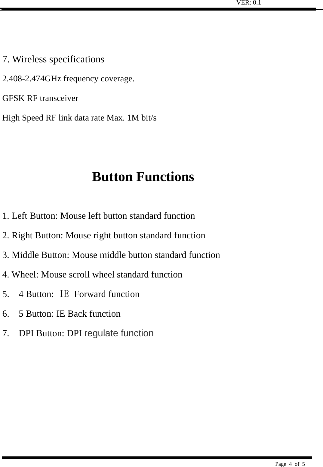 VER: 0.1  Page 4 of 5     7. Wireless specifications   2.408-2.474GHz frequency coverage.   GFSK RF transceiver   High Speed RF link data rate Max. 1M bit/s     Button Functions    1. Left Button: Mouse left button standard function   2. Right Button: Mouse right button standard function   3. Middle Button: Mouse middle button standard function   4. Wheel: Mouse scroll wheel standard function   5.  4 Button: IE  Forward function 6.    5 Button: IE Back function 7.  DPI Button: DPI regulate function 