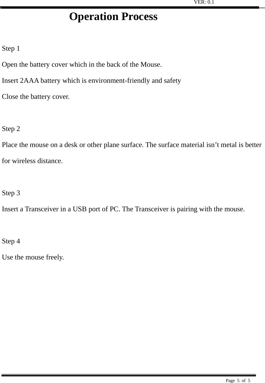 VER: 0.1  Page 5 of 5   Operation Process                 Step 1   Open the battery cover which in the back of the Mouse.   Insert 2AAA battery which is environment-friendly and safety   Close the battery cover.   Step 2   Place the mouse on a desk or other plane surface. The surface material isn’t metal is better   for wireless distance.    Step 3   Insert a Transceiver in a USB port of PC. The Transceiver is pairing with the mouse.    Step 4   Use the mouse freely.   