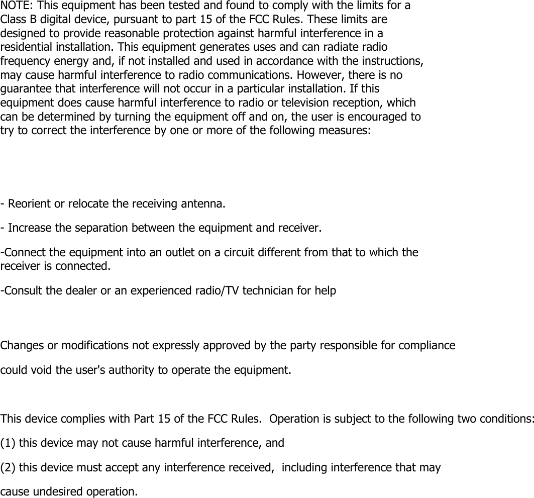 NOTE: This equipment has been tested and found to comply with the limits for a Class B digital device, pursuant to part 15 of the FCC Rules. These limits are designed to provide reasonable protection against harmful interference in a residential installation. This equipment generates uses and can radiate radio frequency energy and, if not installed and used in accordance with the instructions, may cause harmful interference to radio communications. However, there is no guarantee that interference will not occur in a particular installation. If this equipment does cause harmful interference to radio or television reception, which can be determined by turning the equipment off and on, the user is encouraged to try to correct the interference by one or more of the following measures:   - Reorient or relocate the receiving antenna. - Increase the separation between the equipment and receiver. -Connect the equipment into an outlet on a circuit different from that to which the receiver is connected. -Consult the dealer or an experienced radio/TV technician for help  Changes or modifications not expressly approved by the party responsible for compliance  could void the user&apos;s authority to operate the equipment.   This device complies with Part 15 of the FCC Rules.  Operation is subject to the following two conditions:  (1) this device may not cause harmful interference, and  (2) this device must accept any interference received,  including interference that may cause undesired operation.    