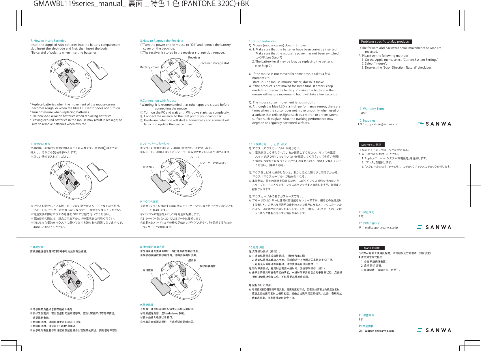 12. お問い合わせJP ：mailsupport@sanwa.co.jp11. 保証期間1年10.「故障かな．．．」と思ったらQ.マウス（マウスカーソル）が動かない。A.1.電池が正しく挿入されているか確認してください。マウスの電源 スイッチが OFF になっていないか確認してください。（手順 7 参照）2.電池の残量が空になっているかもしれませんので、電池を交換してみて  ください。（手順 7 参照）Q.マウスをしばらく操作しないと、動かし始めた際に少し時間がかかる。 マウス（マウスカーソル）が動かなくなる。A.本製品は、電池の消耗を抑えるため、しばらくマウス操作を行わないと スリープモードに入ります。マウスボタンを押すと復帰しますが、復帰まで 数秒かかります。Q.マウスカーソルの動きがスムーズでない。A.ブルー LED センサーは非常に高性能なセンサーですが、鏡などの光を反射 する素材や、ガラスなど透明な素材の上でご使用になると、マウスカーソル がスムーズに動かない場合もあります。また、規則正しいパターンの上では トラッキング性能が低下する場合があります。8.レシーバーの取外し方①マウスの電源をOFFにし、裏面の電池カバーを取外します。②レシーバー収納スロットにレシーバーが収納されているので、取外します。9.マウスの接続※注意：マウスを接続する前に他のアプリケーション等を終了させておくことを  お薦めします。①パソコンの電源を入れ、OSを完全に起動します。②レシーバーをパソコンのUSBポートに接続します。③自動的にハードウェアの検知が始まり、デバイスドライバを更新するための ウィザードが起動します。付属の単三乾電池を電池収納スロットに入れます。電池の 極を先に挿入し、それから極を挿入します。※正しい極性で入れてください。−＋※マウスを動かしている際、カーソルの動きがスムーズでなくなったり、 ブルー LED センサーが点灯しなくなったら、電池を交換してください。※電池交換の際はマウスの電源を OFF の状態で行ってください。※電池交換の際には、新品の単三アルカリ乾電池をご利用ください。※空になった電池をマウス内に置いておくと液もれの原因になりますので、 取出しておいてください。7. 電池の入れ方①②レシーバー収納スロットレシーバー電池カバーQ.Macで上下のスクロールが反対になる。A.以下の方法をお試しください。 1.Appleメニュー→「システム環境設定」を選択します。2.「マウス」を選択します。3.「スクロールの方向：ナチュラル」の チェックボックス の チェックを 外し ます 。Mac特有の問題12.产品咨询CN：support-cn@sanwa.com11. 保修期限1年10.故障诊断Q. 无法移动鼠标（指针）。 A. 1. 请确认是否完成蓝牙配对。（请参考第7项）   2. 请确认是否正确放入电池。同时确认一下电源开关是否处于 OFF 档。  3. 可能是因为电池即将耗尽，请您更换新电池后尝试一下。Q. 暂时不用鼠标，再用时会需要一些时间。无法移动鼠标（指针）。 A. 由于本产品具有省电节能的功能，一段时间不用的话会处于休眠状态。点击鼠   标可以使鼠标恢复工作，不过需要几秒反应时间。 Q. 鼠标指针不灵活。 A. 尽管蓝光LED引擎具有高灵敏、高识别度的特点，但在诸如镜面之类的反光素材，  玻璃之类的透明素材上使用的话，还是会出现不灵活的情况。此外，在规则纹   路的表面上，拖曳等性能可能会下降。8.接收器的拿取方法①先将电源开关调至OFF，再打开背面的电池槽盖。②接收器在接收器收纳槽内，请将其取出后使用。9.鼠标连接※提醒：建议您连接鼠标前关闭其他应用程序。①电脑接通电源，启动Windows 系统。②将本品插入电脑USB 接口。③电脑将自动搜索硬件，并启动驱动更新向导。请按照极性指示符将2节5号干电池放到电池槽里。※请参照正负极指示符正确放入电池。※鼠标工作期间，若出现指针无法顺畅移动，蓝光LED指示灯不亮等情况，　请更换新电池。※更换电池时，请将电源关闭即调至OFF档。 ※更换电池时，请使用2节新的5号电池。 ※由于电池电量耗尽后继续放在鼠标里会出现漏液的情况，因此请尽早取出。7.电池安装①②接收器收纳槽接收器电池槽盖Q.在Mac电脑上使用鼠标时，滚轮朝相反方向滚动，如何设置？A.请按如下方式操作：  1. 点击 系统偏好设置。  2. 选择 鼠标 选项。  3. 取消勾选 “滚动方向：自然”。Mac系列问题WSB M10.TroubleshootingQ.Mouse(mousecursor)doesnʼ tmove.A.1.Makesurethatthebatterieshavebeencorrectlyinserted.  Makesurethatthemouseʼ spowerhasnotbeenswitchedtoOFF.(seeStep7) 2.Thebatterylevelmaybelow;tryreplacingthebattery. (seeStep7)Q.Ifthemouseisnotmovedforsometime,ittakesafewmomentsto  startup.Themouse(mousecursor)doesnʼ tmove.A.Iftheproductisnotmovedforsometime,itenterssleepmodetoconservethebattery.Pressingthebuttononthemousewillrestoremovement,butitwilltakeafewseconds.Q.Themousecursormovementisnotsmooth.A.AlthoughtheblueLEDisahighperformancesensor,therearetimeswhenthecursordoesnotmovesmoothlywhenusedonasurfacethatreﬂectslight,suchasamirror,oratransparentsurfacesuchasglass.Also,thetrackingperformancemaydegradeonregularlypatternedsurfaces.8.HowtoRemovetheReceiver①Turnthepoweronthemouseto“Oﬀ”andremovethebatterycoveronthebackside.②Thereceiverisstoredinthereceiverstorageslot;remove.9.ConnectionwithMouse*Warning:Itisrecommendedthatotherappsareclosedbeforeconnectingthemouse.①TurnonthePCandwaituntilWindowsstartsupcompletely.②ConnectthereceivertotheUSBportofyourcomputer.③Hardwaredetectionwillstartautomaticallyandawizardwill  launchtoupdatethedevicedriver.7.HowtoInsertBatteriesInsertthesuppliedAAAbatteriesintothebatterycompartmentslot.Inserttheelectrodeendﬁrst,theninsertthebody.*Becarefulofpolaritywheninsertingbatteries.*Replacebatterieswhenthemovementofthemousecursorbecomesrough,orwhentheblueLEDsensordoesnotturnon.*Turnoﬀmousewhenreplacingbatteries.*UsenewAAAalkalinebatterieswhenreplacingbatteries.*Leavingexpiredbatteriesinthemousemayresultinleakage;besuretoremovebatterieswhenexpired.①②ReceiverstorageslotReceiverBatterycoverProblemsspeciﬁctoMacproductsQ.TheforwardandbackwardscrollmovementsonMacarereversed.A.Pleasetrythefollowingmethod: 1.OntheApplemenu,select“CurrentSystemSettings” 2.Select“mouse”. 3.Deselectthe“ScrollDirection:Natural”checkbox.12.InquiriesEN：support-en@sanwa.com11.WarrantyTerm1yearGMAWBL119series̲manual̲ 裏面 ̲ 特色 1 色 (PANTONE320C)+BK