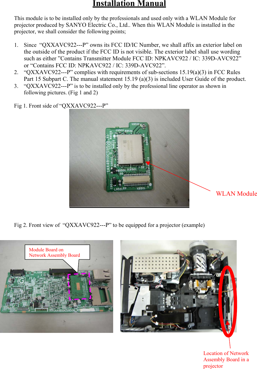 Installation Manual  This module is to be installed only by the professionals and used only with a WLAN Module for projector produced by SANYO Electric Co., Ltd.. When this WLAN Module is installed in the projector, we shall consider the following points;  1. Since  “QXXAVC922---P” owns its FCC ID/IC Number, we shall affix an exterior label on the outside of the product if the FCC ID is not visible. The exterior label shall use wording such as either ”Contains Transmitter Module FCC ID: NPKAVC922 / IC: 339D-AVC922” or “Contains FCC ID: NPKAVC922 / IC: 339D-AVC922”. 2. “QXXAVC922---P” complies with requirements of sub-sections 15.19(a)(3) in FCC Rules Part 15 Subpart C. The manual statement 15.19 (a)(3) is included User Guide of the product. 3. “QXXAVC922---P” is to be installed only by the professional line operator as shown in following pictures. (Fig 1 and 2)  Fig 1. Front side of “QXXAVC922---P”  WLAN Module   Fig 2. Front view of  “QXXAVC922---P” to be equipped for a projector (example)       Module Board on  Network Assembly Board  Location of Network Assembly Board in a projector 