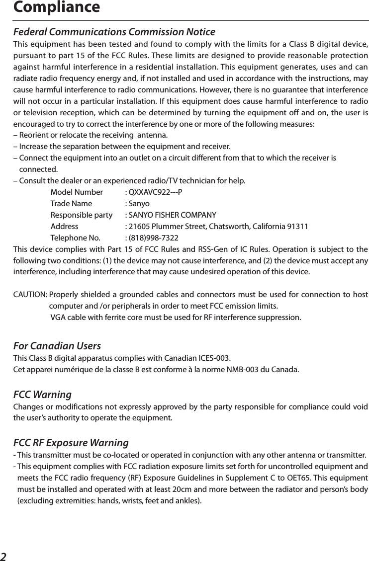 2ComplianceFor Canadian UsersThis Class B digital apparatus complies with Canadian ICES-003.Cet apparei numérique de la classe B est conforme à la norme NMB-003 du Canada.FCC WarningChanges or modifications not expressly approved by the party responsible for compliance could void the user’s authority to operate the equipment.FCC RF Exposure Warning-  This transmitter must be co-located or operated in conjunction with any other antenna or transmitter.-  This equipment complies with FCC radiation exposure limits set forth for uncontrolled equipment and meets the FCC radio frequency (RF) Exposure Guidelines in Supplement C to OET65. This equipment must be installed and operated with at least 20cm and more between the radiator and person’s body (excluding extremities: hands, wrists, feet and ankles).Federal Communications Commission NoticeThis equipment has been tested and found to comply with the limits for a Class B digital device, pursuant to part 15 of the FCC Rules. These limits are designed to provide reasonable protection against harmful interference in a residential installation. This equipment generates, uses and can radiate radio frequency energy and, if not installed and used in accordance with the instructions, may cause harmful interference to radio communications. However, there is no guarantee that interference will not occur in a particular installation. If this equipment does cause harmful interference to radio or television reception, which can be determined by turning the equipment off and on, the user is encouraged to try to correct the interference by one or more of the following measures:– Reorient or relocate the receiving  antenna. – Increase the separation between the equipment and receiver. –  Connect the equipment into an outlet on a circuit different from that to which the receiver is connected.– Consult the dealer or an experienced radio/TV technician for help.  Model Number   : QXXAVC922---P  Trade Name   : Sanyo  Responsible party   : SANYO FISHER COMPANY  Address     : 21605 Plummer Street, Chatsworth, California 91311  Telephone No.   : (818)998-7322This device complies with Part 15 of FCC Rules and RSS-Gen of IC Rules. Operation is subject to the following two conditions: (1) the device may not cause interference, and (2) the device must accept any interference, including interference that may cause undesired operation of this device.CAUTION:  Properly shielded a  grounded cables and connectors must be used for connection to host computer and /or peripherals in order to meet FCC emission limits.  VGA cable with ferrite core must be used for RF interference suppression.