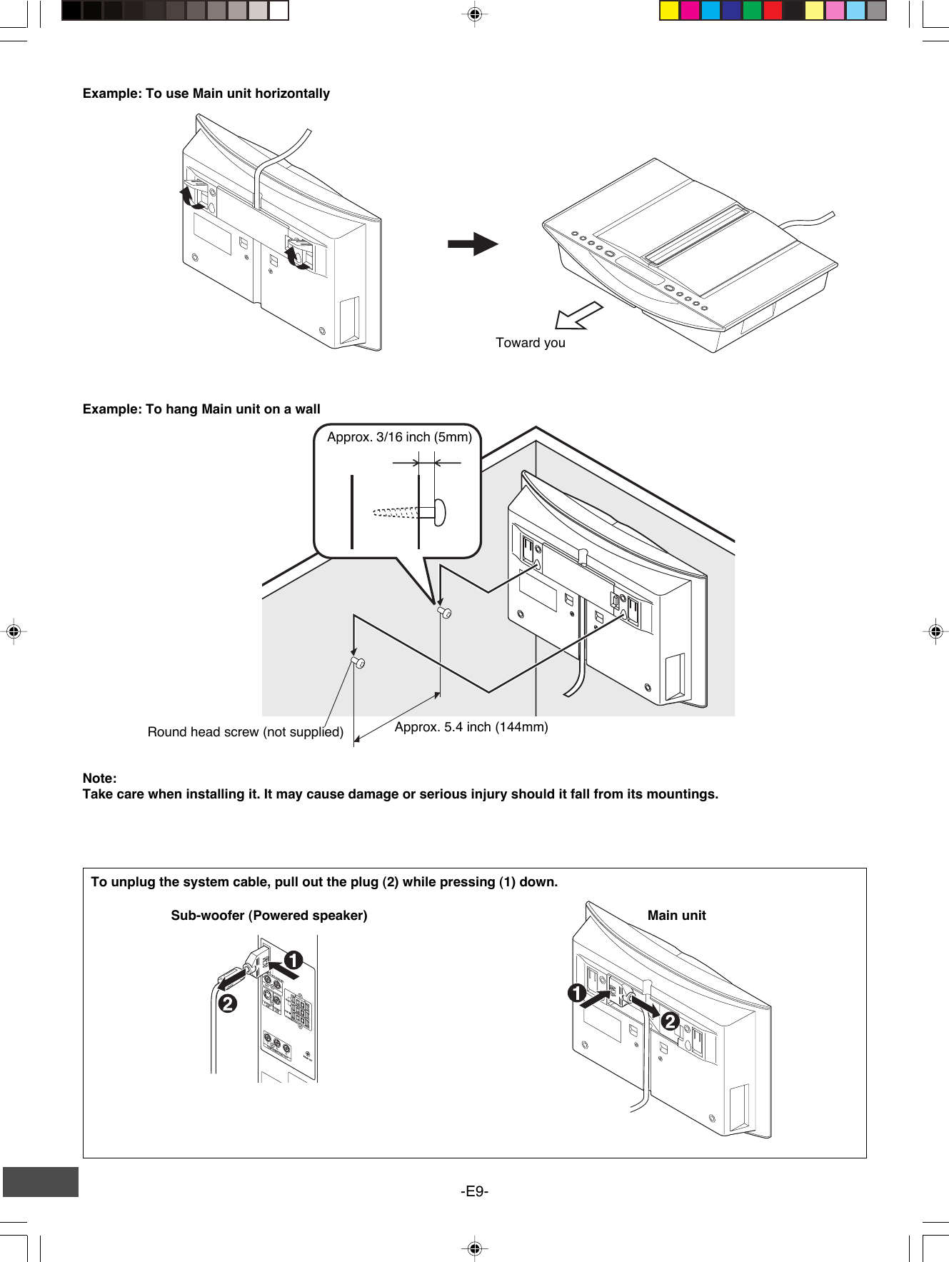 -E9-Example: To use Main unit horizontallyExample: To hang Main unit on a wallTo unplug the system cable, pull out the plug (2) while pressing (1) down.Main unitSub-woofer (Powered speaker)Note:Take care when installing it. It may cause damage or serious injury should it fall from its mountings.Approx. 3/16 inch (5mm)Approx. 5.4 inch (144mm)Round head screw (not supplied)Toward you