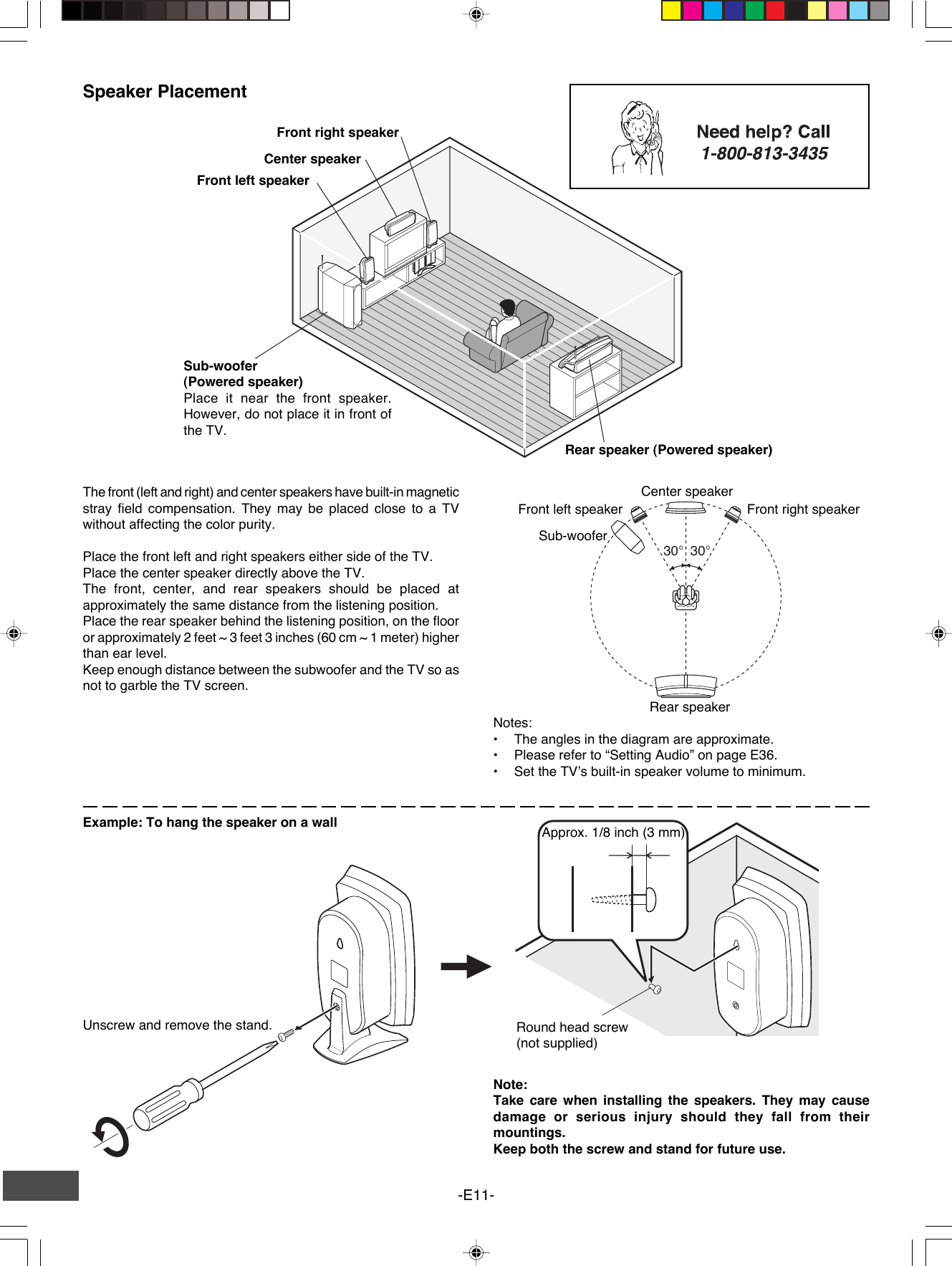 -E11-Example: To hang the speaker on a wall Approx. 1/8 inch (3 mm)Round head screw(not supplied)Note:Take care when installing the speakers. They may causedamage or serious injury should they fall from theirmountings.Keep both the screw and stand for future use.Unscrew and remove the stand.Speaker PlacementCenter speakerRear speaker (Powered speaker)Sub-woofer(Powered speaker)Place it near the front speaker.However, do not place it in front ofthe TV.Front left speakerFront right speakerThe front (left and right) and center speakers have built-in magneticstray field compensation. They may be placed close to a TVwithout affecting the color purity.Place the front left and right speakers either side of the TV.Place the center speaker directly above the TV.The front, center, and rear speakers should be placed atapproximately the same distance from the listening position.Place the rear speaker behind the listening position, on the flooror approximately 2 feet ~ 3 feet 3 inches (60 cm ~ 1 meter) higherthan ear level.Keep enough distance between the subwoofer and the TV so asnot to garble the TV screen.Front left speaker Front right speakerCenter speakerRear speakerSub-wooferNotes:• The angles in the diagram are approximate.•Please refer to “Setting Audio” on page E36.•Set the TV’s built-in speaker volume to minimum.30°30°