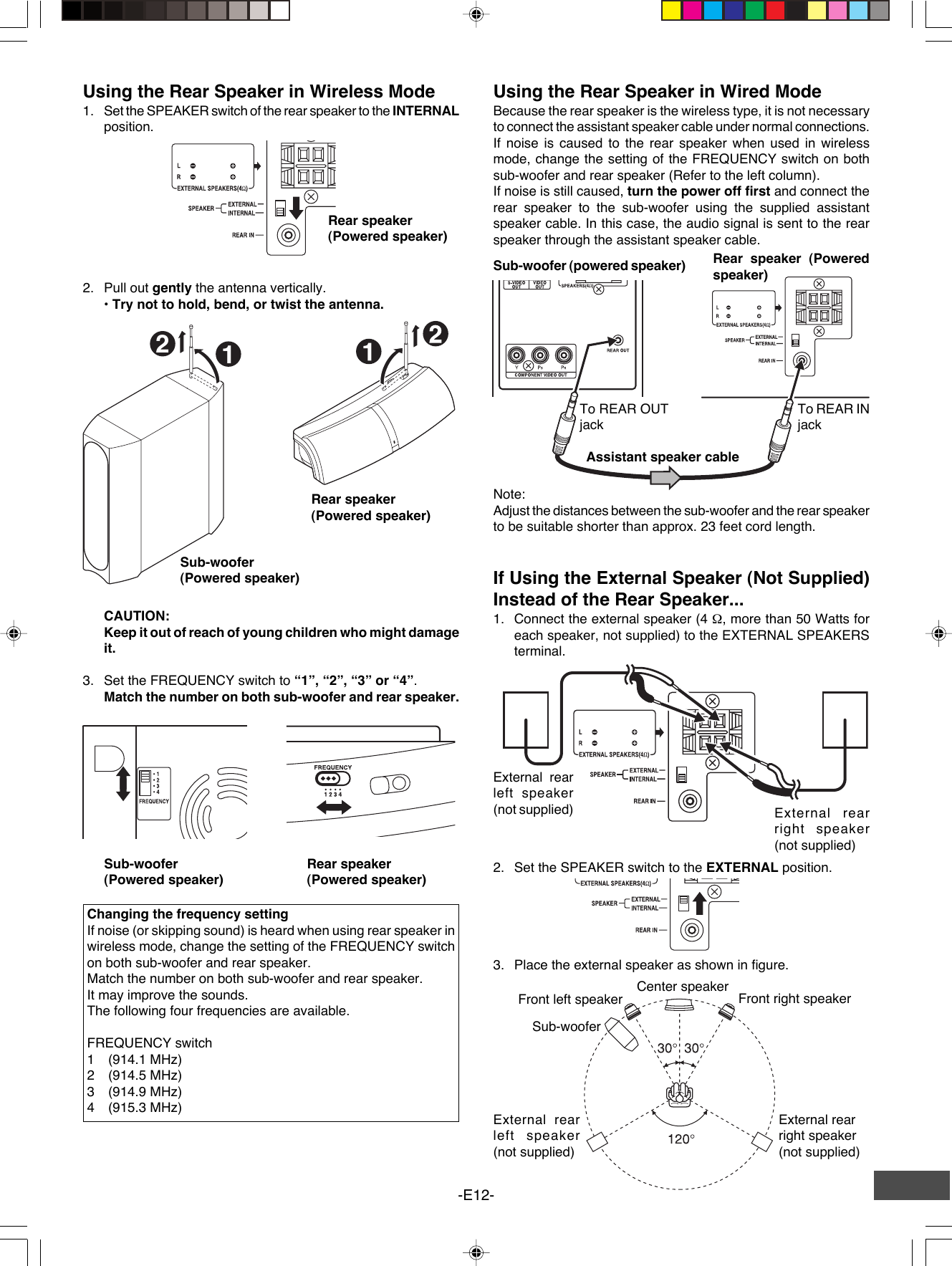 -E12-Using the Rear Speaker in Wireless Mode1. Set the SPEAKER switch of the rear speaker to the INTERNALposition.Changing the frequency settingIf noise (or skipping sound) is heard when using rear speaker inwireless mode, change the setting of the FREQUENCY switchon both sub-woofer and rear speaker.Match the number on both sub-woofer and rear speaker.It may improve the sounds.The following four frequencies are available.FREQUENCY switch1(914.1 MHz)2(914.5 MHz)3(914.9 MHz)4(915.3 MHz)Using the Rear Speaker in Wired ModeBecause the rear speaker is the wireless type, it is not necessaryto connect the assistant speaker cable under normal connections.If noise is caused to the rear speaker when used in wirelessmode, change the setting of the FREQUENCY switch on bothsub-woofer and rear speaker (Refer to the left column).If noise is still caused, turn the power off first and connect therear speaker to the sub-woofer using the supplied assistantspeaker cable. In this case, the audio signal is sent to the rearspeaker through the assistant speaker cable.Sub-woofer (powered speaker)Assistant speaker cableNote:Adjust the distances between the sub-woofer and the rear speakerto be suitable shorter than approx. 23 feet cord length.If Using the External Speaker (Not Supplied)Instead of the Rear Speaker...1. Connect the external speaker (4 Ω, more than 50 Watts foreach speaker, not supplied) to the EXTERNAL SPEAKERSterminal.Front left speaker Front right speakerCenter speakerExternal rearleft speaker(not supplied)Sub-wooferExternal rearright speaker(not supplied)2. Pull out gently the antenna vertically.• Try not to hold, bend, or twist the antenna.Sub-woofer(Powered speaker)Rear speaker(Powered speaker)CAUTION:Keep it out of reach of young children who might damageit.3. Set the FREQUENCY switch to “1”, “2”, “3” or “4”.Match the number on both sub-woofer and rear speaker.2. Set the SPEAKER switch to the EXTERNAL position.3. Place the external speaker as shown in figure.12Sub-woofer(Powered speaker)External rearright speaker(not supplied)External rearleft speaker(not supplied)Rear speaker(Powered speaker)Rear speaker(Powered speaker)Rear speaker (Poweredspeaker)To REAR OUTjackTo REAR INjack