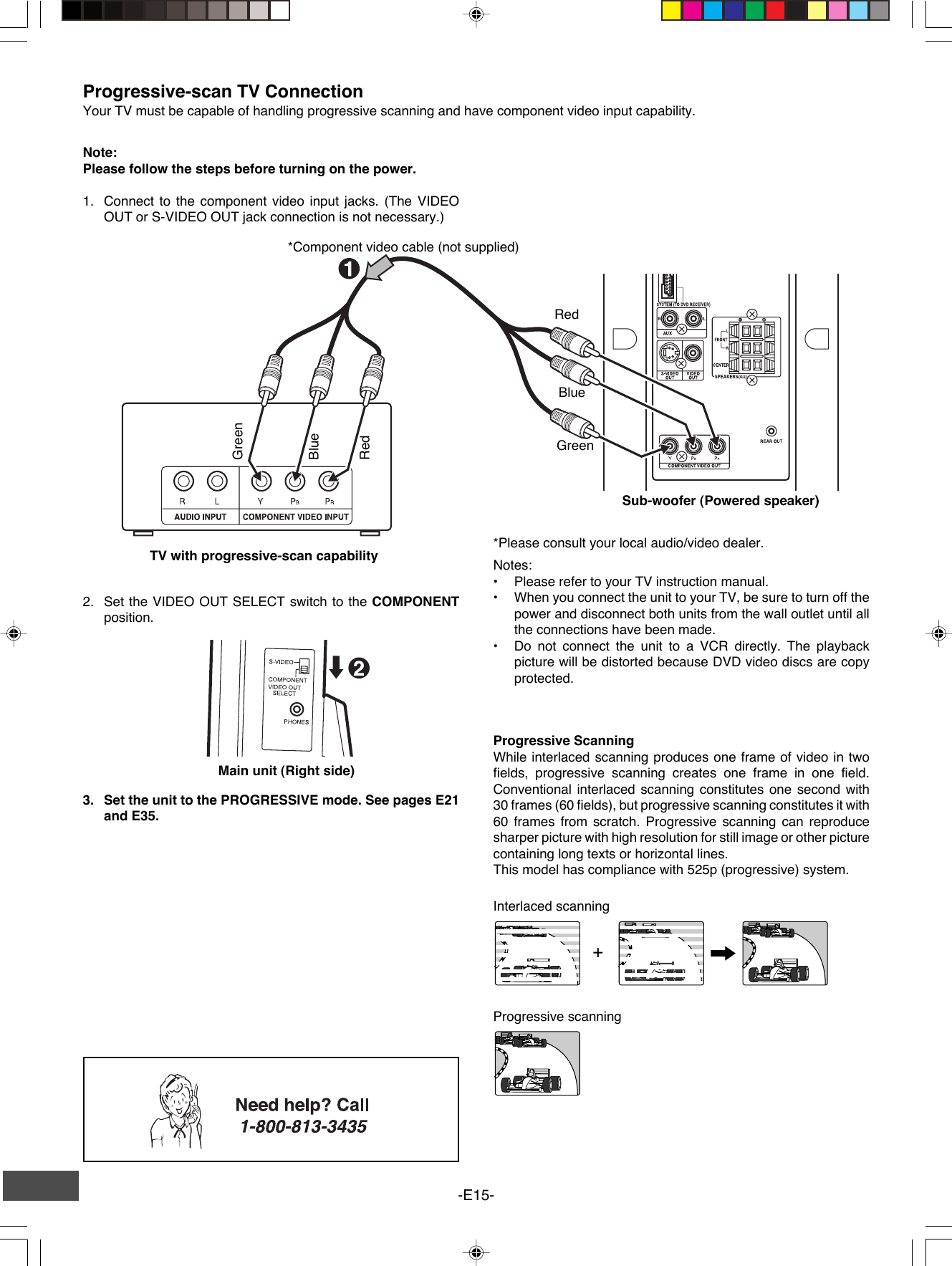 -E15-+Note:Please follow the steps before turning on the power.1. Connect to the component video input jacks. (The VIDEOOUT or S-VIDEO OUT jack connection is not necessary.)*Please consult your local audio/video dealer.*Component video cable (not supplied)GreenRedBlueGreenRedBlueTV with progressive-scan capabilityProgressive-scan TV ConnectionYour TV must be capable of handling progressive scanning and have component video input capability.2. Set the VIDEO OUT SELECT switch to the COMPONENTposition.Progressive ScanningWhile interlaced scanning produces one frame of video in twofields, progressive scanning creates one frame in one field.Conventional interlaced scanning constitutes one second with30 frames (60 fields), but progressive scanning constitutes it with60 frames from scratch. Progressive scanning can reproducesharper picture with high resolution for still image or other picturecontaining long texts or horizontal lines.This model has compliance with 525p (progressive) system.Notes:•Please refer to your TV instruction manual.•When you connect the unit to your TV, be sure to turn off thepower and disconnect both units from the wall outlet until allthe connections have been made.•Do not connect the unit to a VCR directly. The playbackpicture will be distorted because DVD video discs are copyprotected.Interlaced scanningProgressive scanning3. Set the unit to the PROGRESSIVE mode. See pages E21and E35.Sub-woofer (Powered speaker)Main unit (Right side)