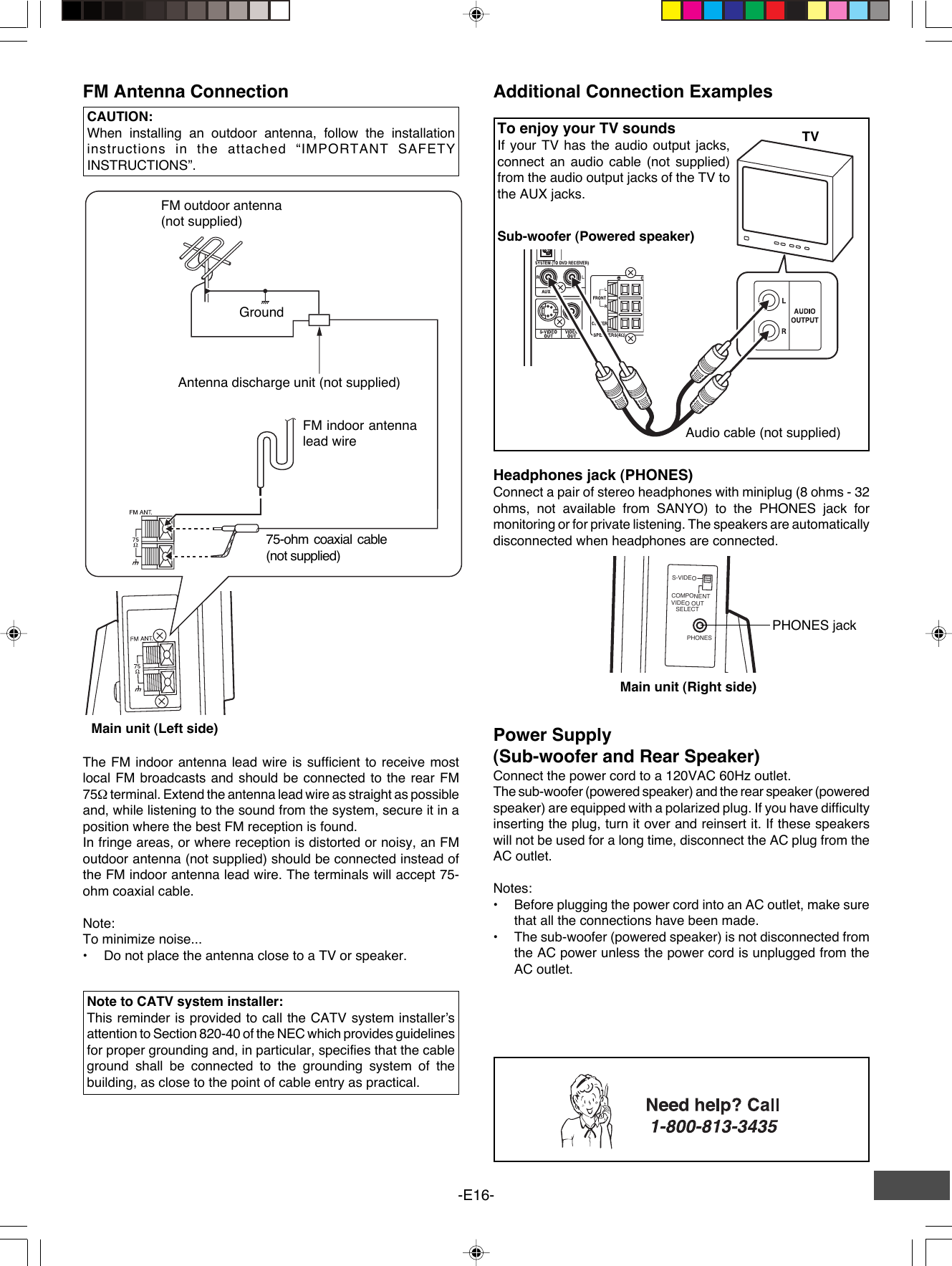 -E16-PHONESS-VIDEOCOMPONENTVIDEO OUTSELECTPHONES jackFM Antenna ConnectionFM outdoor antenna(not supplied)Antenna discharge unit (not supplied)FM indoor antennalead wire75-ohm coaxial cable(not supplied)CAUTION:When installing an outdoor antenna, follow the installationinstructions in the attached “IMPORTANT SAFETYINSTRUCTIONS”.GroundAdditional Connection ExamplesHeadphones jack (PHONES)Connect a pair of stereo headphones with miniplug (8 ohms - 32ohms, not available from SANYO) to the PHONES jack formonitoring or for private listening. The speakers are automaticallydisconnected when headphones are connected.Audio cable (not supplied)TVTo enjoy your TV soundsIf your TV has the audio output jacks,connect an audio cable (not supplied)from the audio output jacks of the TV tothe AUX jacks.The FM indoor antenna lead wire is sufficient to receive mostlocal FM broadcasts and should be connected to the rear FM75Ω terminal. Extend the antenna lead wire as straight as possibleand, while listening to the sound from the system, secure it in aposition where the best FM reception is found.In fringe areas, or where reception is distorted or noisy, an FMoutdoor antenna (not supplied) should be connected instead ofthe FM indoor antenna lead wire. The terminals will accept 75-ohm coaxial cable.Note:To minimize noise...•Do not place the antenna close to a TV or speaker.Note to CATV system installer:This reminder is provided to call the CATV system installer’sattention to Section 820-40 of the NEC which provides guidelinesfor proper grounding and, in particular, specifies that the cableground shall be connected to the grounding system of thebuilding, as close to the point of cable entry as practical.Power Supply(Sub-woofer and Rear Speaker)Connect the power cord to a 120VAC 60Hz outlet.The sub-woofer (powered speaker) and the rear speaker (poweredspeaker) are equipped with a polarized plug. If you have difficultyinserting the plug, turn it over and reinsert it. If these speakerswill not be used for a long time, disconnect the AC plug from theAC outlet.Notes:•Before plugging the power cord into an AC outlet, make surethat all the connections have been made.•The sub-woofer (powered speaker) is not disconnected fromthe AC power unless the power cord is unplugged from theAC outlet.Sub-woofer (Powered speaker)Main unit (Right side)Main unit (Left side)