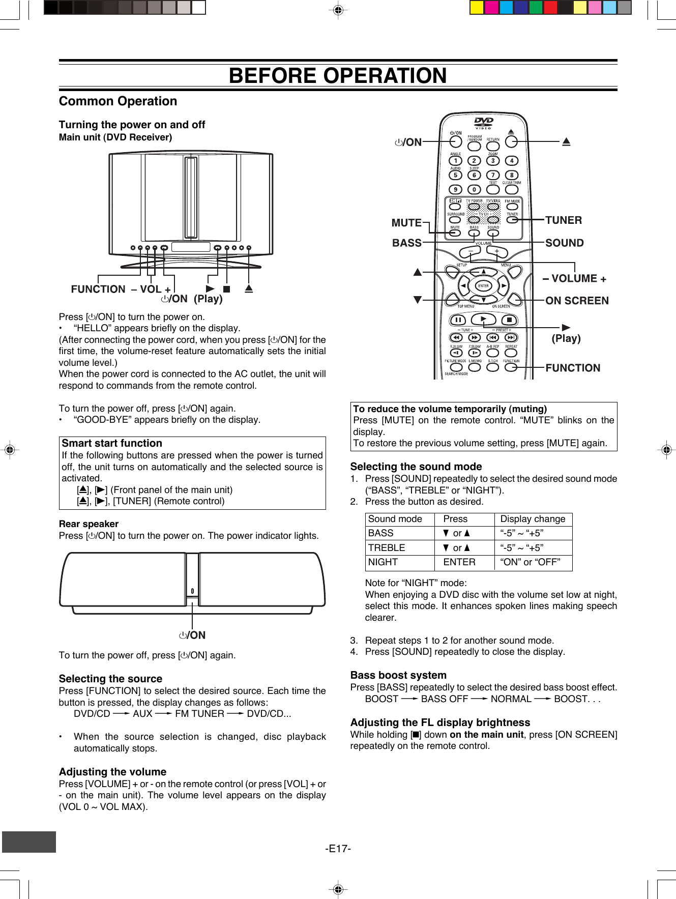 -E17-Common OperationTurning the power on and offMain unit (DVD Receiver)BEFORE OPERATIONTo reduce the volume temporarily (muting)Press [MUTE] on the remote control. “MUTE” blinks on thedisplay.To restore the previous volume setting, press [MUTE] again.Selecting the sound mode1. Press [SOUND] repeatedly to select the desired sound mode(“BASS”, “TREBLE” or “NIGHT”).2. Press the button as desired.To turn the power off, press [z/ON] again.Selecting the sourcePress [FUNCTION] to select the desired source. Each time thebutton is pressed, the display changes as follows:DVD/CD v AUX v FM TUNER v DVD/CD...•When the source selection is changed, disc playbackautomatically stops.Adjusting the volumePress [VOLUME] + or - on the remote control (or press [VOL] + or- on the main unit). The volume level appears on the display(VOL 0 ~ VOL MAX).Sound mode Press Display changeBASS p or o“-5” ~ “+5”TREBLE p or o“-5” ~ “+5”NIGHT ENTER “ON” or “OFF”Note for “NIGHT” mode:When enjoying a DVD disc with the volume set low at night,select this mode. It enhances spoken lines making speechclearer.3. Repeat steps 1 to 2 for another sound mode.4. Press [SOUND] repeatedly to close the display.Bass boost systemPress [BASS] repeatedly to select the desired bass boost effect.BOOST v BASS OFF v NORMAL v BOOST. . .Adjusting the FL display brightnessWhile holding [n] down on the main unit, press [ON SCREEN]repeatedly on the remote control.Press [z/ON] to turn the power on.•“HELLO” appears briefly on the display.(After connecting the power cord, when you press [z/ON] for thefirst time, the volume-reset feature automatically sets the initialvolume level.)When the power cord is connected to the AC outlet, the unit willrespond to commands from the remote control.To turn the power off, press [z/ON] again.•“GOOD-BYE” appears briefly on the display.Smart start functionIf the following buttons are pressed when the power is turnedoff, the unit turns on automatically and the selected source isactivated.[q], [a] (Front panel of the main unit)[q], [a], [TUNER] (Remote control)Rear speakerPress [z/ON] to turn the power on. The power indicator lights.