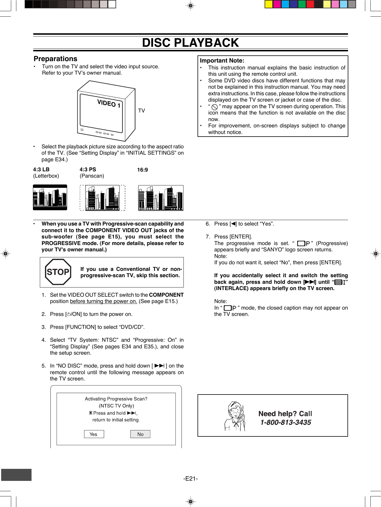 -E21-VIDEO 1Preparations•Turn on the TV and select the video input source.Refer to your TV’s owner manual.DISC PLAYBACK•Select the playback picture size according to the aspect ratioof the TV. (See “Setting Display” in “INITIAL SETTINGS” onpage E34.)TV4:3 LB(Letterbox)4:3 PS(Panscan)16:9•When you use a TV with Progressive-scan capability andconnect it to the COMPONENT VIDEO OUT jacks of thesub-woofer (See page E15), you must select thePROGRESSIVE mode. (For more details, please refer toyour TV&apos;s owner manual.)If you use a Conventional TV or non-progressive-scan TV, skip this section.1. Set the VIDEO OUT SELECT switch to the COMPONENTposition before turning the power on. (See page E15.)2. Press [z/ON] to turn the power on.3. Press [FUNCTION] to select “DVD/CD”.4. Select “TV System: NTSC” and “Progressive: On” in“Setting Display” (See pages E34 and E35.), and closethe setup screen.5. In “NO DISC” mode, press and hold down [ e ] on theremote control until the following message appears onthe TV screen.Important Note:•This instruction manual explains the basic instruction ofthis unit using the remote control unit.•Some DVD video discs have different functions that maynot be explained in this instruction manual. You may needextra instructions. In this case, please follow the instructionsdisplayed on the TV screen or jacket or case of the disc.•“  ” may appear on the TV screen during operation. Thisicon means that the function is not available on the discnow.•For improvement, on-screen displays subject to changewithout notice.6. Press [b] to select “Yes”.7. Press [ENTER].The progressive mode is set. “  ” (Progressive)appears briefly and “SANYO” logo screen returns.Note:If you do not want it, select “No”, then press [ENTER].If you accidentally select it and switch the settingback again, press and hold down [eeeee] until “ ”(INTERLACE) appears briefly on the TV screen.Note:In “  ” mode, the closed caption may not appear onthe TV screen.