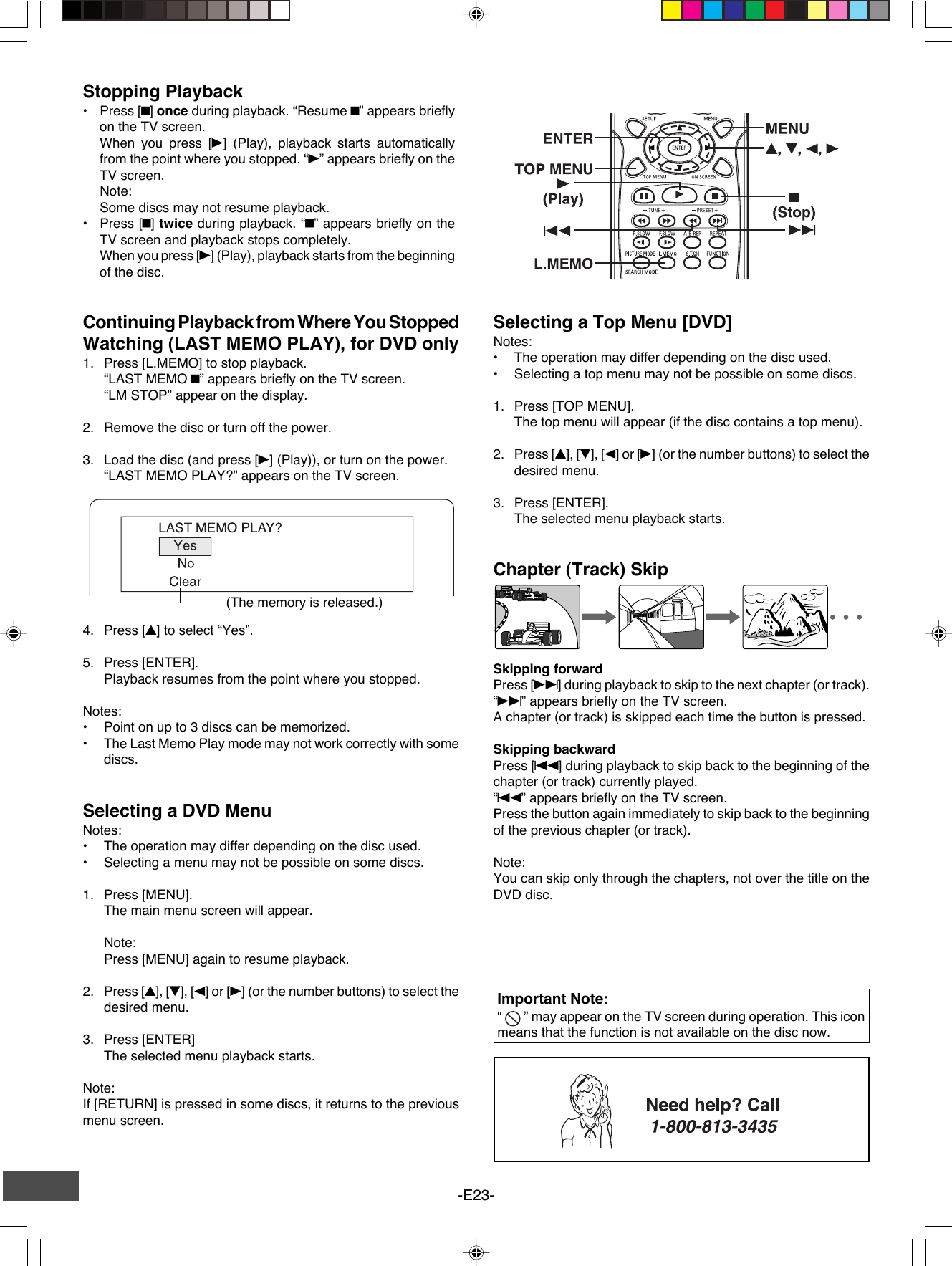 -E23-Stopping Playback•Press [n] once during playback. “Resume n” appears brieflyon the TV screen.When you press [a] (Play), playback starts automaticallyfrom the point where you stopped. “a” appears briefly on theTV screen.Note:Some discs may not resume playback.•Press [n] twice during playback. “n” appears briefly on theTV screen and playback stops completely.When you press [a] (Play), playback starts from the beginningof the disc.Continuing Playback from Where You StoppedWatching (LAST MEMO PLAY), for DVD only1. Press [L.MEMO] to stop playback.“LAST MEMO n” appears briefly on the TV screen.“LM STOP” appear on the display.2. Remove the disc or turn off the power.3. Load the disc (and press [a] (Play)), or turn on the power.“LAST MEMO PLAY?” appears on the TV screen.(The memory is released.)4. Press [4] to select “Yes”.5. Press [ENTER].Playback resumes from the point where you stopped.Notes:•Point on up to 3 discs can be memorized.•The Last Memo Play mode may not work correctly with somediscs.Important Note:“   ” may appear on the TV screen during operation. This iconmeans that the function is not available on the disc now.Selecting a DVD MenuNotes:•The operation may differ depending on the disc used.•Selecting a menu may not be possible on some discs.1. Press [MENU].The main menu screen will appear.Note:Press [MENU] again to resume playback.2. Press [4], [5], [b] or [a] (or the number buttons) to select thedesired menu.3. Press [ENTER]The selected menu playback starts.Note:If [RETURN] is pressed in some discs, it returns to the previousmenu screen.Selecting a Top Menu [DVD]Notes:•The operation may differ depending on the disc used.•Selecting a top menu may not be possible on some discs.1. Press [TOP MENU].The top menu will appear (if the disc contains a top menu).2. Press [4], [5], [b] or [a] (or the number buttons) to select thedesired menu.3. Press [ENTER].The selected menu playback starts.Chapter (Track) SkipSkipping forwardPress [e] during playback to skip to the next chapter (or track).“e” appears briefly on the TV screen.A chapter (or track) is skipped each time the button is pressed.Skipping backwardPress [f] during playback to skip back to the beginning of thechapter (or track) currently played.“f” appears briefly on the TV screen.Press the button again immediately to skip back to the beginningof the previous chapter (or track).Note:You can skip only through the chapters, not over the title on theDVD disc.
