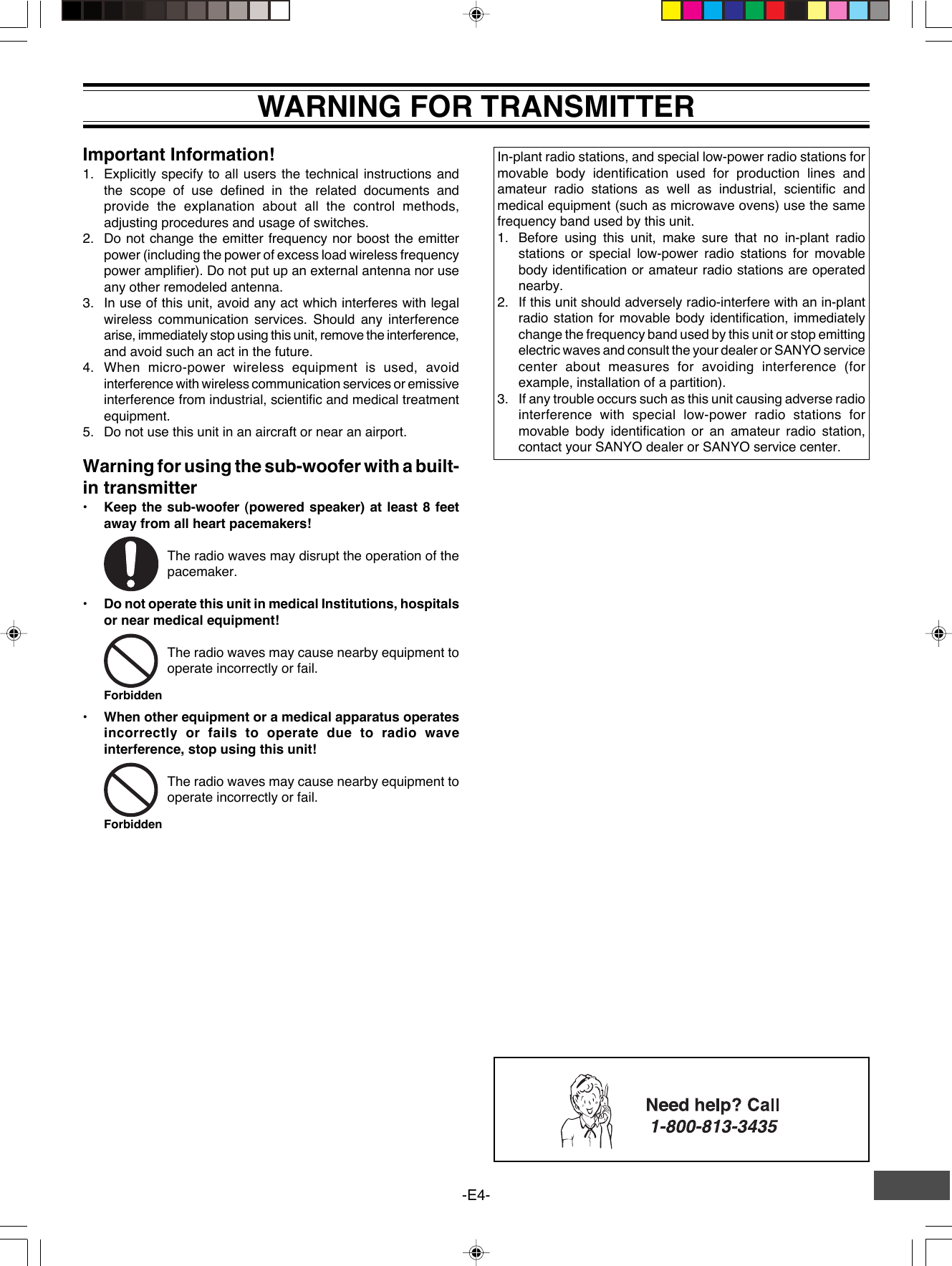 -E4-WARNING FOR TRANSMITTERImportant Information!1. Explicitly specify to all users the technical instructions andthe scope of use defined in the related documents andprovide the explanation about all the control methods,adjusting procedures and usage of switches.2. Do not change the emitter frequency nor boost the emitterpower (including the power of excess load wireless frequencypower amplifier). Do not put up an external antenna nor useany other remodeled antenna.3. In use of this unit, avoid any act which interferes with legalwireless communication services. Should any interferencearise, immediately stop using this unit, remove the interference,and avoid such an act in the future.4. When micro-power wireless equipment is used, avoidinterference with wireless communication services or emissiveinterference from industrial, scientific and medical treatmentequipment.5. Do not use this unit in an aircraft or near an airport.Warning for using the sub-woofer with a built-in transmitter•Keep the sub-woofer (powered speaker) at least 8 feetaway from all heart pacemakers!The radio waves may disrupt the operation of thepacemaker.•Do not operate this unit in medical Institutions, hospitalsor near medical equipment!The radio waves may cause nearby equipment tooperate incorrectly or fail.•When other equipment or a medical apparatus operatesincorrectly or fails to operate due to radio waveinterference, stop using this unit!The radio waves may cause nearby equipment tooperate incorrectly or fail.In-plant radio stations, and special low-power radio stations formovable body identification used for production lines andamateur radio stations as well as industrial, scientific andmedical equipment (such as microwave ovens) use the samefrequency band used by this unit.1. Before using this unit, make sure that no in-plant radiostations or special low-power radio stations for movablebody identification or amateur radio stations are operatednearby.2. If this unit should adversely radio-interfere with an in-plantradio station for movable body identification, immediatelychange the frequency band used by this unit or stop emittingelectric waves and consult the your dealer or SANYO servicecenter about measures for avoiding interference (forexample, installation of a partition).3. If any trouble occurs such as this unit causing adverse radiointerference with special low-power radio stations formovable body identification or an amateur radio station,contact your SANYO dealer or SANYO service center.ForbiddenForbidden