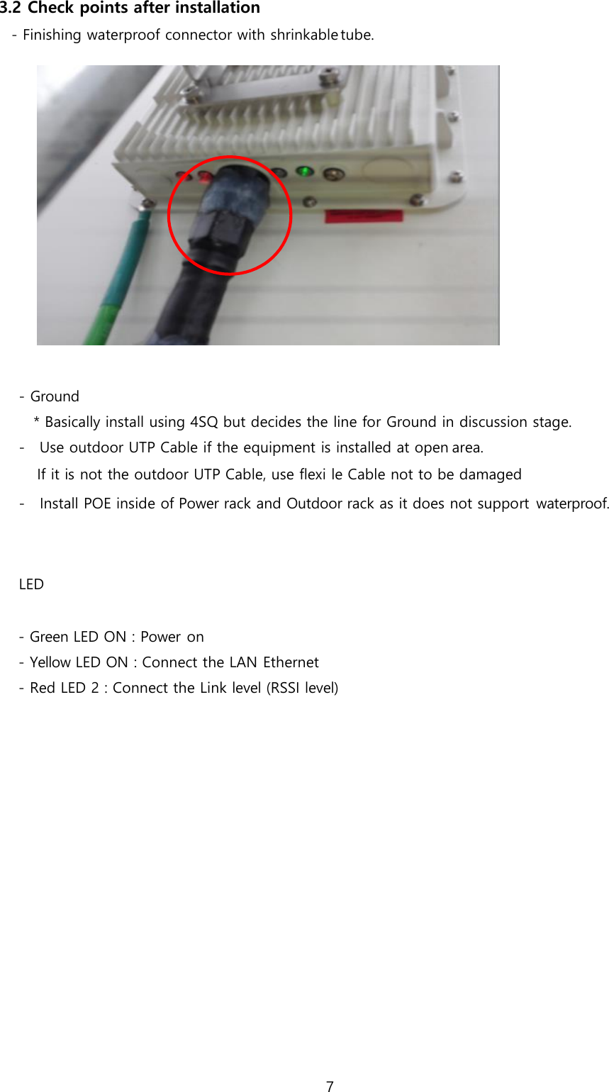 7  3.2 Check points after installation - Finishing waterproof connector with shrinkable tube.   - Ground * Basically install using 4SQ but decides the line for Ground in discussion stage. - Use outdoor UTP Cable if the equipment is installed at open area. If it is not the outdoor UTP Cable, use flexi le Cable not to be damaged - Install POE inside of Power rack and Outdoor rack as it does not support waterproof.   LED  - Green LED ON : Power on - Yellow LED ON : Connect the LAN Ethernet - Red LED 2 : Connect the Link level (RSSI level)  