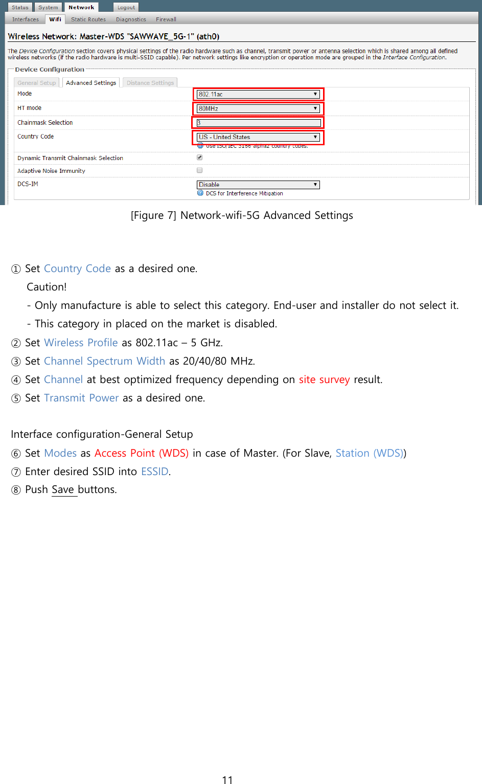 11   [Figure 7] Network-wifi-5G Advanced Settings   ① Set Country Code as a desired one.  Caution!  - Only manufacture is able to select this category. End-user and installer do not select it. - This category in placed on the market is disabled. ② Set Wireless Profile as 802.11ac – 5 GHz. ③ Set Channel Spectrum Width as 20/40/80 MHz. ④ Set Channel at best optimized frequency depending on site survey result. ⑤ Set Transmit Power as a desired one.   Interface configuration-General Setup ⑥ Set Modes as Access Point (WDS) in case of Master. (For Slave, Station (WDS)) ⑦ Enter desired SSID into ESSID. ⑧ Push Save buttons.    