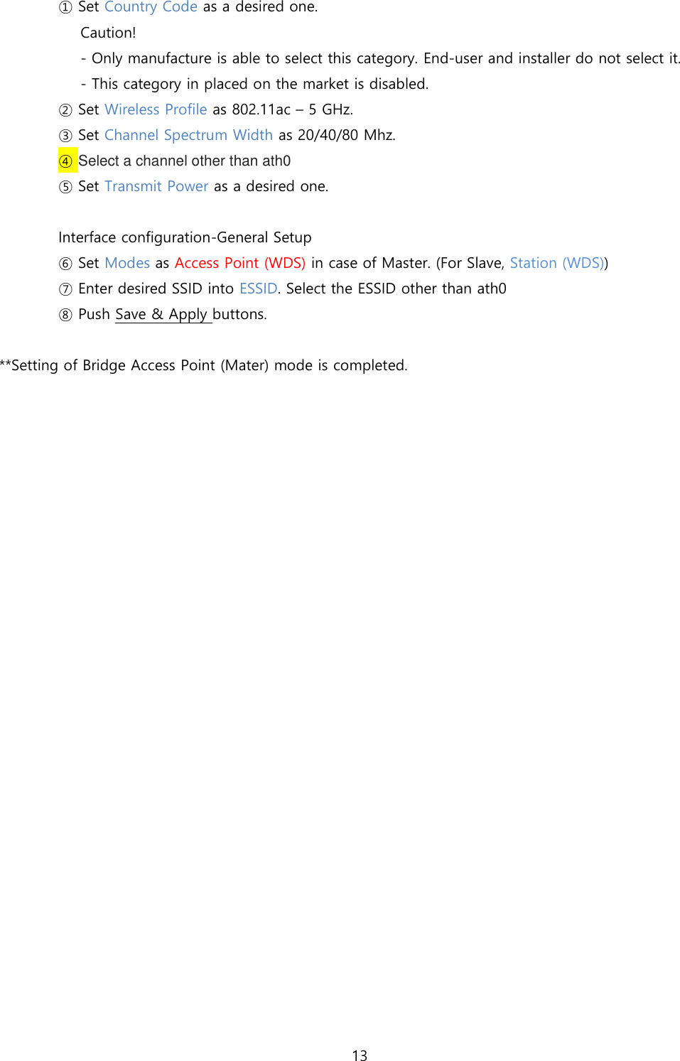 13   ① Set Country Code as a desired one.  Caution!  - Only manufacture is able to select this category. End-user and installer do not select it. - This category in placed on the market is disabled. ② Set Wireless Profile as 802.11ac – 5 GHz. ③ Set Channel Spectrum Width as 20/40/80 Mhz. ④ Select a channel other than ath0  ⑤ Set Transmit Power as a desired one.   Interface configuration-General Setup ⑥ Set Modes as Access Point (WDS) in case of Master. (For Slave, Station (WDS)) ⑦ Enter desired SSID into ESSID. Select the ESSID other than ath0   ⑧ Push Save &amp; Apply buttons.  **Setting of Bridge Access Point (Mater) mode is completed.      