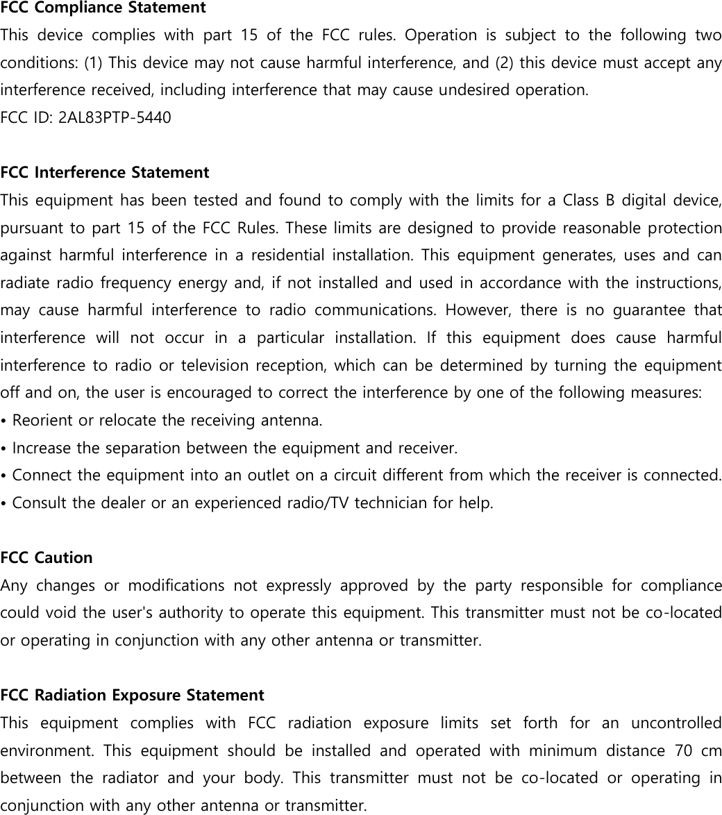  FCC Compliance Statement This  device  complies  with  part  15  of  the  FCC  rules.  Operation  is  subject  to  the  following  two conditions: (1) This device may not cause harmful interference, and (2) this device must accept any interference received, including interference that may cause undesired operation.  FCC ID: 2AL83PTP-5440  FCC Interference Statement  This equipment has been tested and found to comply with the limits for a Class B digital device, pursuant to part 15 of the FCC Rules. These limits are designed to provide reasonable protection against harmful interference in a residential installation. This equipment generates, uses and can radiate radio frequency energy and, if not installed and used in accordance with the instructions, may  cause  harmful  interference  to  radio  communications.  However,  there  is  no  guarantee  that interference  will  not  occur  in  a  particular  installation.  If  this  equipment  does  cause  harmful interference to radio or television reception, which can be determined by turning the equipment off and on, the user is encouraged to correct the interference by one of the following measures: • Reorient or relocate the receiving antenna. • Increase the separation between the equipment and receiver.  • Connect the equipment into an outlet on a circuit different from which the receiver is connected. • Consult the dealer or an experienced radio/TV technician for help.   FCC Caution  Any  changes  or  modifications  not  expressly  approved  by  the  party  responsible  for  compliance could void the user&apos;s authority to operate this equipment. This transmitter must not be co-located or operating in conjunction with any other antenna or transmitter.  FCC Radiation Exposure Statement  This  equipment  complies  with  FCC  radiation  exposure  limits  set  forth  for  an  uncontrolled environment.  This  equipment  should  be  installed  and  operated  with  minimum  distance  70  cm between  the  radiator  and  your  body.  This  transmitter  must  not  be  co-located  or  operating  in conjunction with any other antenna or transmitter.       