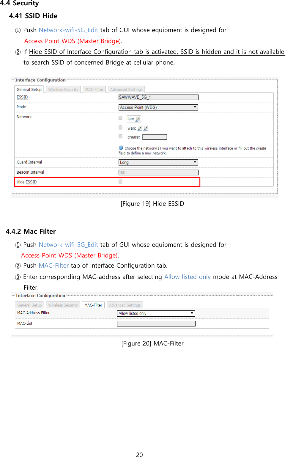 20  4.4 Security 4.41 SSID Hide ① Push Network-wifi-5G_Edit tab of GUI whose equipment is designed for Access Point WDS (Master Bridge). ② If Hide SSID of Interface Configuration tab is activated, SSID is hidden and it is not available to search SSID of concerned Bridge at cellular phone.   [Figure 19] Hide ESSID   4.4.2 Mac Filter ① Push Network-wifi-5G_Edit tab of GUI whose equipment is designed for Access Point WDS (Master Bridge). ② Push MAC-Filter tab of Interface Configuration tab. ③ Enter corresponding MAC-address after selecting Allow listed only mode at MAC-Address Filter.  [Figure 20] MAC-Filter