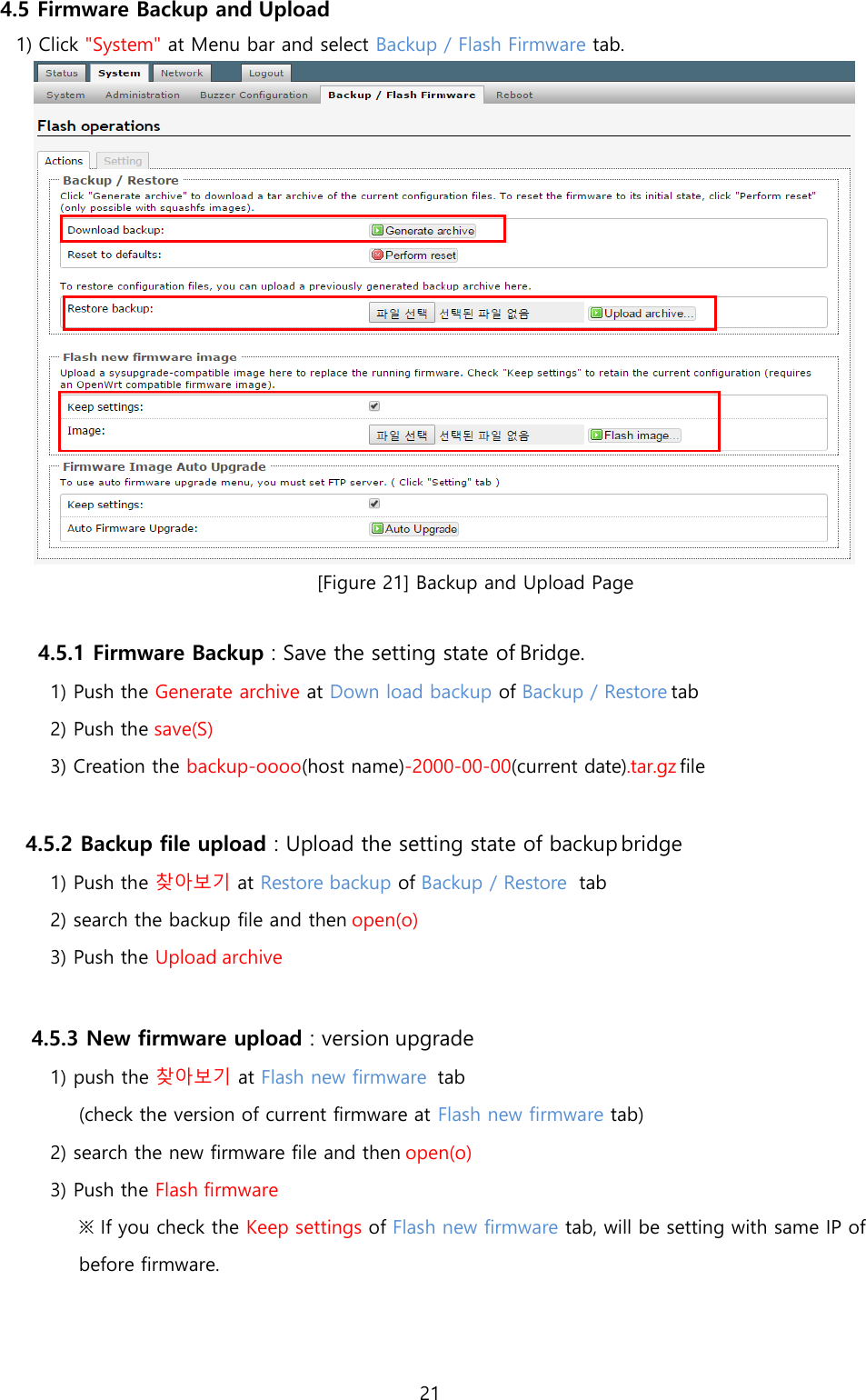 21  4.5 Firmware Backup and Upload 1) Click &quot;System&quot; at Menu bar and select Backup / Flash Firmware tab.  [Figure 21] Backup and Upload Page  4.5.1 Firmware Backup : Save the setting state of Bridge. 1) Push the Generate archive at Down load backup of Backup / Restore tab 2) Push the save(S) 3) Creation the backup-oooo(host name)-2000-00-00(current date).tar.gz file  4.5.2 Backup file upload : Upload the setting state of backup bridge 1) Push the 찾아보기 at Restore backup of Backup / Restore  tab 2) search the backup file and then open(o) 3) Push the Upload archive  4.5.3 New firmware upload : version upgrade 1) push the 찾아보기 at Flash new firmware  tab (check the version of current firmware at Flash new firmware tab) 2) search the new firmware file and then open(o) 3) Push the Flash firmware ※ If you check the Keep settings of Flash new firmware tab, will be setting with same IP of before firmware. 