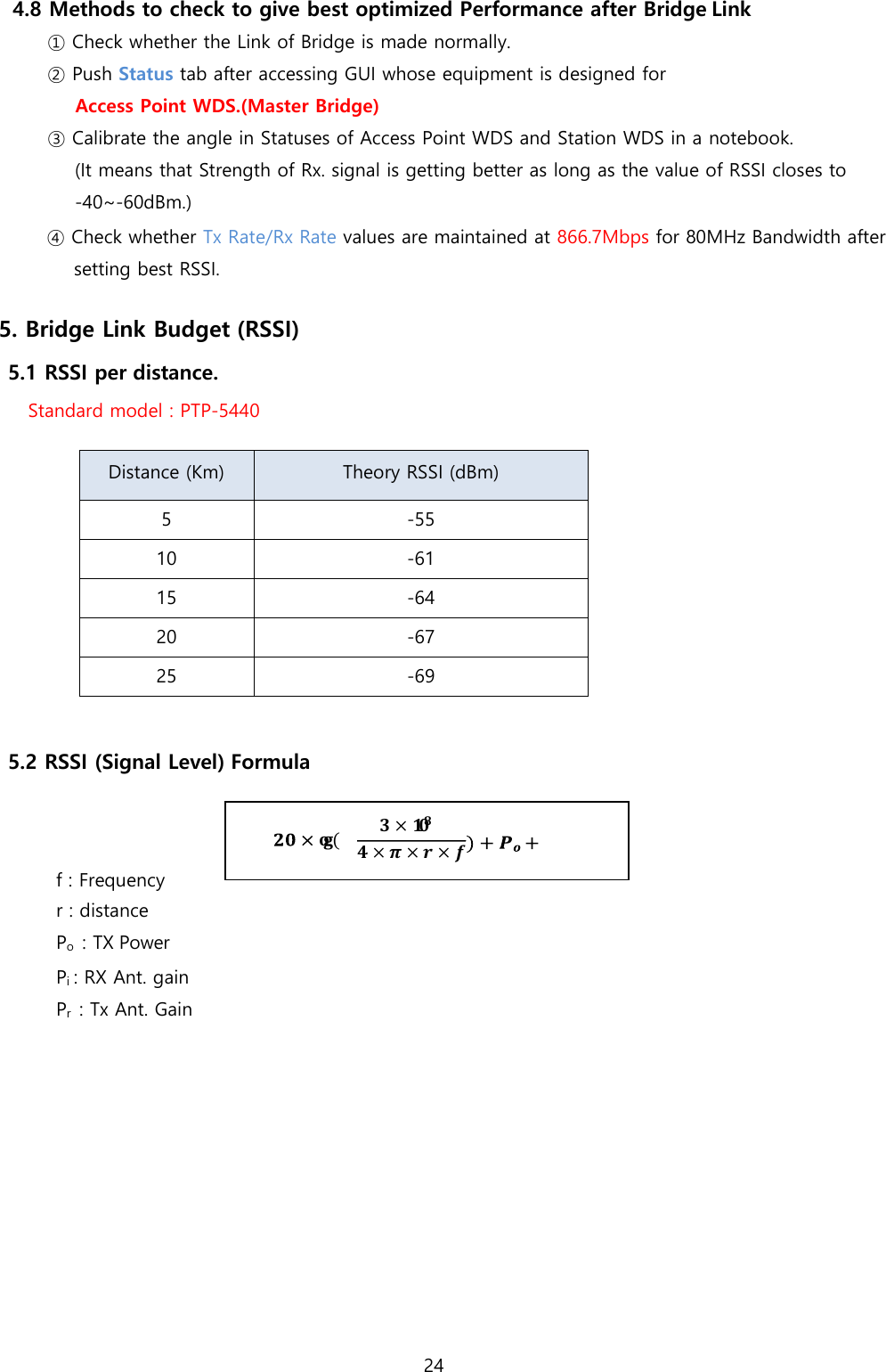 24  4.8 Methods to check to give best optimized Performance after Bridge Link ① Check whether the Link of Bridge is made normally. ② Push Status tab after accessing GUI whose equipment is designed for Access Point WDS.(Master Bridge) ③ Calibrate the angle in Statuses of Access Point WDS and Station WDS in a notebook. (It means that Strength of Rx. signal is getting better as long as the value of RSSI closes to -40~-60dBm.) ④ Check whether Tx Rate/Rx Rate values are maintained at 866.7Mbps for 80MHz Bandwidth after setting best RSSI.  5. Bridge Link Budget (RSSI) 5.1 RSSI per distance. Standard model : PTP-5440   Distance (Km) Theory RSSI (dBm) 5 -55 10 -61 15 -64 20 -67 25 -69  5.2 RSSI (Signal Level) Formula    f : Frequency r : distance Po  : TX Power Pi : RX Ant. gain Pr  : Tx Ant. Gain           𝐨𝐠 ( 𝟑 × 𝟏𝟎𝟖 𝟒 × 𝝅 × 𝒓 × 𝒇 𝑷𝒊+𝑷𝒓 