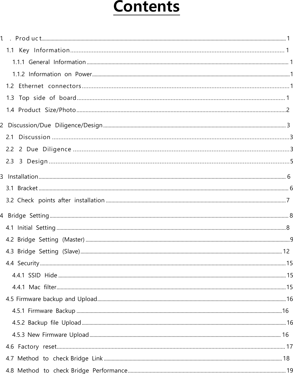   Contents 1. .  Prod uc t............................................................................................................................................................................................ 1  1.1 Key  Information ................................................................................................................................. 1 1.1.1 General  Information ................................................................................................................................................... 1 1.1.2 Information  on  Power ........................................................................................................................................................ 1 1.2 Ethernet  connectors ............................................................................................................................. 1 1.3 Top  side  of  board ................................................................................................................................... 1 1.4 Product  Size/Photo .......................................................................................................................................... 2 2. Discussion/Due  Diligence/Design ..................................................................................................................................... 3 2.1 Discussion ............................................................................................................................................... 3 2.2 2  Due  Diligence ............................................................................................................................. 3 2.3 3  Design ........................................................................................................................................... 5 3. Installation .................................................................................................................................................................................... 6 3.1 Bracket ...................................................................................................................................................................................... 6 3.2 Check  points after  installation ................................................................................................................................... 7 4. Bridge  Setting .............................................................................................................................................................................. 8 4.1 Initial  Setting ....................................................................................................................................................................... 8 4.2 Bridge  Setting  (Master) ............................................................................................................................................................. 9 4.3 Bridge  Setting  (Slave) ........................................................................................................................................................... 12 4.4 Security ................................................................................................................................................................................... 15 4.4.1 SSID  Hide ............................................................................................................................................................................... 15 4.4.1  Mac  filter....................................................................................................................................................................... 15 4.5 Firmware backup and Upload ................................................................................................................................................. 16 4.5.1 Firmware  Backup ..............................................................................................................................................................16 4.5.2 Backup  file Upload ............................................................................................................................................................. 16 4.5.3 New Firmware Upload ................................................................................................................................................... 16 4.6 Factory  reset.............................................................................................................................................................. 17 4.7 Method  to  check Bridge  Link ......................................................................................................................................... 18 4.8 Method  to  check Bridge  Performance ................................................................................................................... 19 