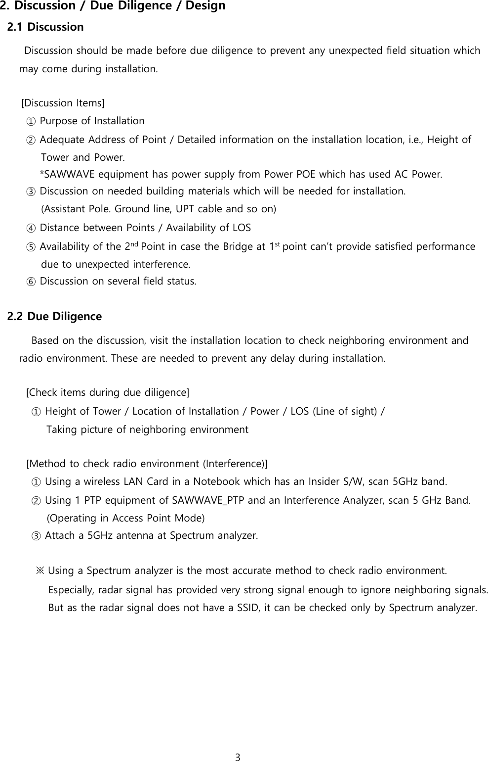 3  2. Discussion / Due Diligence / Design 2.1 Discussion Discussion should be made before due diligence to prevent any unexpected field situation which may come during installation.  [Discussion Items] ① Purpose of Installation ② Adequate Address of Point / Detailed information on the installation location, i.e., Height of Tower and Power. *SAWWAVE equipment has power supply from Power POE which has used AC Power. ③ Discussion on needed building materials which will be needed for installation. (Assistant Pole. Ground line, UPT cable and so on) ④ Distance between Points / Availability of LOS ⑤ Availability of the 2nd Point in case the Bridge at 1st point can’t provide satisfied performance due to unexpected interference. ⑥ Discussion on several field status.  2.2 Due Diligence Based on the discussion, visit the installation location to check neighboring environment and radio environment. These are needed to prevent any delay during installation.  [Check items during due diligence] ① Height of Tower / Location of Installation / Power / LOS (Line of sight) / Taking picture of neighboring environment  [Method to check radio environment (Interference)] ① Using a wireless LAN Card in a Notebook which has an Insider S/W, scan 5GHz band. ② Using 1 PTP equipment of SAWWAVE_PTP and an Interference Analyzer, scan 5 GHz Band. (Operating in Access Point Mode) ③ Attach a 5GHz antenna at Spectrum analyzer.  ※ Using a Spectrum analyzer is the most accurate method to check radio environment. Especially, radar signal has provided very strong signal enough to ignore neighboring signals. But as the radar signal does not have a SSID, it can be checked only by Spectrum analyzer. 