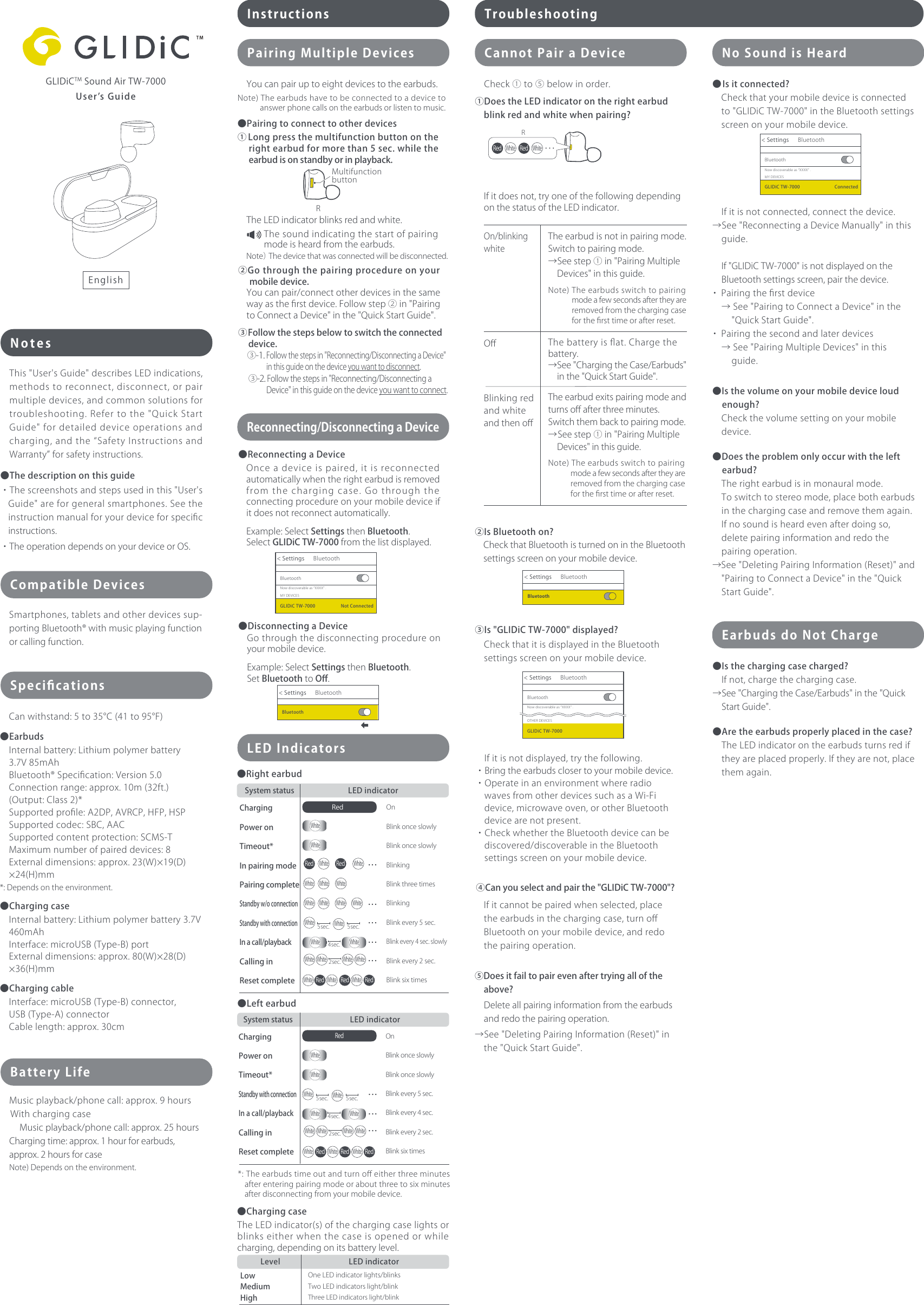 UserʼsGuideNotesCompatibleDevicesSmartphones,tabletsandotherdevicessup-portingBluetooth®withmusicplayingfunctionorcallingfunction.SpeciﬁcationsBatteryLifeMusicplayback/phonecall:approx.9hoursWithchargingcase Musicplayback/phonecall:approx.25hoursChargingtime:approx.1hourforearbuds,approx.2hoursforcaseNote)Dependsontheenvironment.Instructions TroubleshootingCannotPairaDeviceLEDIndicatorsNoSoundisHeardPairingMultipleDevicesThis&quot;User&apos;sGuide&quot;describesLEDindications,methodstoreconnect,disconnect,orpairmultipledevices,andcommonsolutionsfortroubleshooting.Refertothe&quot;QuickStartGuide&quot;fordetaileddeviceoperationsandcharging,andthe“SafetyInstructionsandWarranty”forsafetyinstructions.●Thedescriptiononthisguide・Thescreenshotsandstepsusedinthis&quot;User&apos;sGuide&quot;areforgeneralsmartphones.Seetheinstructionmanualforyourdeviceforspeciﬁcinstructions.・TheoperationdependsonyourdeviceorOS.③Is&quot;GLIDiCTW-7000&quot;displayed?Ifitisnotdisplayed,trythefollowing.・Bringtheearbudsclosertoyourmobiledevice.・OperateinanenvironmentwhereradiowavesfromotherdevicessuchasaWi-Fidevice,microwaveoven,orotherBluetoothdevicearenotpresent.・CheckwhethertheBluetoothdevicecanbediscovered/discoverableintheBluetoothsettingsscreenonyourmobiledevice.①DoestheLEDindicatorontherightearbudblinkredandwhitewhenpairing?●Rightearbud●Leftearbud②IsBluetoothon?CheckthatitisdisplayedintheBluetoothsettingsscreenonyourmobiledevice.EarbudsdoNotCharge●Isthechargingcasecharged?Ifnot,chargethechargingcase.→See&quot;ChargingtheCase/Earbuds&quot;inthe&quot;QuickStartGuide&quot;.●Aretheearbudsproperlyplacedinthecase?TheLEDindicatorontheearbudsturnsrediftheyareplacedproperly.Iftheyarenot,placethemagain.●Isitconnected?Checkthatyourmobiledeviceisconnectedto&quot;GLIDiCTW-7000&quot;intheBluetoothsettingsscreenonyourmobiledevice.CheckthatBluetoothisturnedonintheBluetoothsettingsscreenonyourmobiledevice.Ifitdoesnot,tryoneofthefollowingdependingonthestatusoftheLEDindicator.On/blinkingwhiteTheearbudisnotinpairingmode.Switchtopairingmode.→Seestep①in&quot;PairingMultipleDevices&quot;inthisguide.Note)Theearbudsswitchtopairingmodeafewsecondsaftertheyareremovedfromthechargingcasefortheﬁrsttimeorafterreset.Oﬀ Thebatteryisﬂat.Chargethebattery.→See&quot;ChargingtheCase/Earbuds&quot;inthe&quot;QuickStartGuide&quot;.BlinkingredandwhiteandthenoﬀTheearbudexitspairingmodeandturnsoﬀafterthreeminutes.Switchthembacktopairingmode.→Seestep①in&quot;PairingMultipleDevices&quot;inthisguide.Note)Theearbudsswitchtopairingmodeafewsecondsaftertheyareremovedfromthechargingcasefortheﬁrsttimeorafterreset.④Canyouselectandpairthe&quot;GLIDiCTW-7000&quot;?Ifitcannotbepairedwhenselected,placetheearbudsinthechargingcase,turnoﬀBluetoothonyourmobiledevice,andredothepairingoperation.⑤Doesitfailtopairevenaftertryingalloftheabove?Deleteallpairinginformationfromtheearbudsandredothepairingoperation.→See&quot;DeletingPairingInformation(Reset)&quot;inthe&quot;QuickStartGuide&quot;.Ifitisnotconnected,connectthedevice.→See&quot;ReconnectingaDeviceManually&quot;inthisguide.If&quot;GLIDiCTW-7000&quot;isnotdisplayedontheBluetoothsettingsscreen,pairthedevice.・Pairingtheﬁrstdevice→See&quot;PairingtoConnectaDevice&quot;inthe&quot;QuickStartGuide&quot;.・Pairingthesecondandlaterdevices→See&quot;PairingMultipleDevices&quot;inthisguide.●Isthevolumeonyourmobiledeviceloudenough?Checkthevolumesettingonyourmobiledevice.●Doestheproblemonlyoccurwiththeleftearbud?Therightearbudisinmonauralmode.Toswitchtostereomode,placebothearbudsinthechargingcaseandremovethemagain.Ifnosoundisheardevenafterdoingso,deletepairinginformationandredothepairingoperation.→See&quot;DeletingPairingInformation(Reset)&quot;and&quot;PairingtoConnectaDevice&quot;inthe&quot;QuickStartGuide&quot;.Youcanpairuptoeightdevicestotheearbuds.Note)Theearbudshavetobeconnectedtoadevicetoanswerphonecallsontheearbudsorlistentomusic.●Pairingtoconnecttootherdevices①Longpressthemultifunctionbuttonontherightearbudformorethan5sec.whiletheearbudisonstandbyorinplayback.②Gothroughthepairingprocedureonyourmobiledevice.Note）Thedevicethatwasconnectedwillbedisconnected.Youcanpair/connectotherdevicesinthesamewayastheﬁrstdevice.Followstep②in&quot;PairingtoConnectaDevice&quot;inthe&quot;QuickStartGuide&quot;.TheLEDindicatorblinksredandwhite.③Followthestepsbelowtoswitchtheconnecteddevice.③-1.Followthestepsin&quot;Reconnecting/DisconnectingaDevice&quot;inthisguideonthedeviceyouwanttodisconnect.③-2.Followthestepsin&quot;Reconnecting/DisconnectingaDevice&quot;inthisguideonthedeviceyouwanttoconnect.GLIDiCTMSoundAirTW-7000Canwithstand:5to35C(41to95F)●EarbudsInternalbattery:Lithiumpolymerbattery3.7V85mAhBluetooth®Speciﬁcation:Version5.0Connectionrange:approx.10m(32ft.)(Output:Class2)*Supportedproﬁle:A2DP,AVRCP,HFP,HSPSupportedcodec:SBC,AACSupportedcontentprotection:SCMS-TMaximumnumberofpaireddevices:8Externaldimensions:approx.23(W)19(D)24(H)mm*:Dependsontheenvironment.●ChargingcaseInternalbattery:Lithiumpolymerbattery3.7V460mAhInterface:microUSB(Type-B)portExternaldimensions:approx.80(W)28(D)36(H)mm●ChargingcableInterface:microUSB(Type-B)connector,USB(Type-A)connectorCablelength:approx.30cmChargingPoweronTimeout*InpairingmodePairingcompleteStandbyw/oconnectionStandbywithconnectionInacall/playbackCallinginResetcompleteSystemstatus LEDindicatorOnBlinkonceslowlyBlinkonceslowlyBlinkingBlinkthreetimesBlinkingBlinkevery5sec.Blinkevery4sec.slowlyBlinkevery2sec.BlinksixtimesChargingPoweronTimeout*StandbywithconnectionInacall/playbackCallinginResetcompleteSystemstatus LEDindicatorOnBlinkonceslowlyBlinkonceslowlyBlinkevery5sec.Blinkevery4sec.Blinkevery2sec.BlinksixtimesLowMediumHighLevel LEDindicatorOneLEDindicatorlights/blinksTwoLEDindicatorslight/blinkThreeLEDindicatorslight/blink●ChargingcaseTheLEDindicator(s)ofthechargingcaselightsorblinkseitherwhenthecaseisopenedorwhilecharging,dependingonitsbatterylevel.*:Theearbudstimeoutandturnoﬀeitherthreeminutesafterenteringpairingmodeoraboutthreetosixminutesafterdisconnectingfromyourmobiledevice.MultifunctionbuttonRBluetoothBluetoothGLIDiCTW-7000 Connected&lt;SettingsNowdiscoverableas“XXXX” .MYDEVICES Check①to⑤belowinorder.Thesoundindicatingthestartofpairingmodeisheardfromtheearbuds.●ReconnectingaDevice●DisconnectingaDeviceReconnecting/DisconnectingaDeviceOnceadeviceispaired,itisreconnectedautomaticallywhentherightearbudisremovedfromthechargingcase.Gothroughtheconnectingprocedureonyourmobiledeviceifitdoesnotreconnectautomatically.Example:SelectSettingsthenBluetooth.SelectGLIDiCTW-7000fromthelistdisplayed.Gothroughthedisconnectingprocedureonyourmobiledevice.Example:SelectSettingsthenBluetooth.SetBluetoothtoOﬀ.BluetoothBluetoothGLIDiCTW-7000 NotConnected&lt;SettingsNowdiscoverableas“XXXX” .MYDEVICESBluetoothBluetooth&lt;SettingsBluetoothBluetooth&lt;SettingsBluetoothBluetooth&lt;SettingsNowdiscoverableas“XXXX” .OTHERDEVICESGLIDiCTW-7000English4sec.2sec.Red・・・・・・RedRedWhiteWhiteWhite WhiteWhite WhiteWhiteRed RedWhite WhiteRedWhite・・・WhiteWhiteWhiteWhiteWhite White・・・WhiteWhite White White5sec. ・・・5sec.WhiteWhiteRed・・・4sec.White WhiteRed RedWhite WhiteRedWhite・・・2sec.WhiteWhite White White・・・WhiteWhite5sec. 5sec.WhiteWhiteR・・・RedRedWhite White