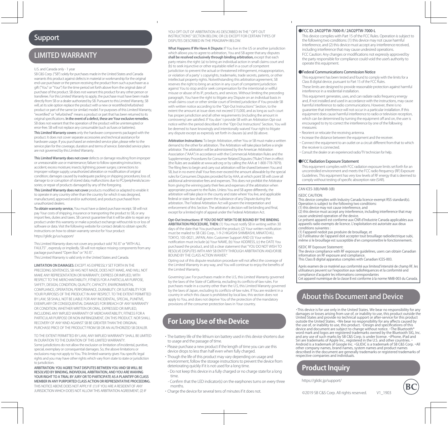 AboutthisDocumentandDeviceLIMITEDWARRANTYSupport©2019SBC&amp;SCorp.Allrightsreserved.V1̲1903ThisequipmentcomplieswithFCCradiationexposurelimitssetforthforanuncontrolledenvironmentandmeetstheFCCradiofrequency(RF)ExposureGuidelines.ThisequipmenthasverylowlevelsofRFenergythatisdeemedtocomplywithouttestingofspeciﬁcabsorptionrate(SAR).ForLongUseoftheDeviceProductInquiry・Thebatterylifeofthelithiumionbatteryusedinthisdeviceshortensduetousageandthepassageoftime.・Pleasepurchaseanewproductifthelengthoftimeyoucanusethisdevicedropstolessthanhalfevenwhenfullycharged.・Thoughthelifeofthisproductmayvarydependingonusageandenvironment,followthestorageinstructionstopreventthedevicefromdeterioratingquicklyifitisnotusedforalongtime.-Donotkeepthisdeviceinafullychargedornochargestateforalongtime.-ConﬁrmthattheLEDindicator(s)ontheearphonesturnsoneverythreemonths.・Chargethedeviceforseveraltensofminutesifitdoesnot.https://glidic.jp/support/ThisdevicecomplieswithPart15oftheFCCRules.Operationissubjecttothefollowingtwoconditions:(1)thisdevicemaynotcauseharmfulinterference,and(2)thisdevicemustacceptanyinterferencereceived,includinginterferencethatmaycauseundesiredoperations.FCCCaution:Anychangesormodiﬁcationsnotexpresslyapprovedbythepartyresponsibleforcompliancecouldvoidtheuserʼsauthoritytooperatethisequipment.●FCCID:2AO2PTW-7000-R/2AO2PTW-7000-LThisequipmenthasbeentestedandfoundtocomplywiththelimitsforaClassBdigitaldevice,pursuanttoPart15oftheFCCRules.Theselimitsaredesignedtoprovidereasonableprotectionagainstharmfulinterferenceinaresidentialinstallation.Thisequipmentgenerates,uses,andcanradiateradiofrequencyenergyand,ifnotinstalledandusedinaccordancewiththeinstructions,maycauseharmfulinterferencetoradiocommunications.However,thereisnoguaranteethatinterferencewillnotoccurinaparticularinstallation.Ifthisequipmentdoescauseharmfulinterferencetoradioortelevisionreception,whichcanbedeterminedbyturningtheequipmentoﬀandon,theuserisencouragedtotrytocorrecttheinterferencebyoneofthefollowingmeasures:・Reorientorrelocatethereceivingantenna.・Increasethedistancebetweentheequipmentandthereceiver.・Connecttheequipmenttoanoutletonacircuitdiﬀerentfromthattowhichthereceiverisconnected.・Consultthedealeroranexperiencedradio/TVtechnicianforhelp.●FederalCommunicationsCommissionNotice●FCCRadiationExposureStatementU.S.andCanadaonly-1yearSBC&amp;SCorp.(&apos;&apos;SB&apos;&apos;)solelyforpurchasesmadeintheUnitedStatesandCanadawarrantsthisproductagainstdefectsinmaterialorworkmanshipfortheoriginalend-usepurchaserorthepersonreceivingtheproductfromsuchapurchaserasagift(&apos;&apos;You&quot;or&apos;&apos;Your&apos;&apos;)forthetimeperiodsetforthabovefromtheoriginaldateofpurchaseoftheproduct.SBdoesnotwarrantthisproductforanyotherpersonortransferee.ForthisLimitedWarrantytoapply,thepurchasemusthavebeenmadedirectlyfromSBoradealerauthorizedbySB.PursuanttothisLimitedWarranty,SBwill,atitssoleoptionreplacetheproductwithaneworrecertiﬁed/refurbishedproductorpartofthesame(orsimilar)model.ForpurposesofthisLimitedWarranty,&quot;recertiﬁed&quot;or&quot;refurbished&quot;meansaproductorpartthathasbeenreturnedtoitsoriginalspeciﬁcations.Intheeventofadefect,theseareYourexclusiveremedies.SBdoesnotwarrantthattheoperationoftheproductwillbeuninterruptedorerror-free.SBwillnotreplaceanyconsumable(suchasfusesorbatteries).ThisLimitedWarrantycoversonlythehardwarecomponentspackagedwiththeproduct.Itdoesnotcoverseparateaccessoriesandtechnicalassistanceforhardwareusage.Ifyoupurchasedanextendedserviceplan,pleaserefertotheserviceplanforthecoverage,durationandtermsofservice.ExtendedserviceplansarenotgovernedbythisLimitedWarranty.ThisLimitedWarrantydoesnotcoverdefectsordamageresultingfromimproperorunreasonableuseormaintenance;failuretofollowoperatinginstructions;accident;excessmoisture;insects;lightning;powersurges;connectionstoimpropervoltagesupply;unauthorizedalterationormodiﬁcationoforiginalcondition;damagescausedbyinadequatepackingorshippingprocedures;lossof,damagetoorcorruptionofstoreddata;malfunctionsduetoPC/peripherals/acces-sories;orrepairofproductsdamagedbyanyoftheforegoing.ThisLimitedWarrantydoesnotcoverproductsmodiﬁedoradaptedtoenableittooperateinanycountryotherthanthecountryforwhichitwasdesigned,manufactured,approvedand/orauthorized,andproductspurchasedfromunauthorizeddealers.Toobtainwarrantyservice,Youmusthaveadatedpurchasereceipt.SBwillnotpayYourcostsofshipping,insuranceortransportingtheproducttoSB,oranyimportfees,dutiesandtaxes.SBcannotguaranteethatitwillbeabletorepairanyproductunderthiswarrantyormakeaproductexchangewithoutrisktoorlossofsoftwareordata.VisitthefollowingwebsiteforcontactdetailstoobtainspeciﬁcinstructionsonhowtoobtainwarrantyserviceforYourproduct:https://glidic.jp/us/support/ThisLimitedWarrantydoesnotcoveranyproductsold“ASIS”or“WITHALLFAULTS”,expresslyorimpliedly.SBwillnotreplacemissingcomponentsfromanypackagepurchased“OpenBox”or“ASIS” .ThisLimitedWarrantyisvalidonlyintheUnitedStatesandCanada.LIMITATIONONDAMAGES:EXCEPTASEXPRESSLYSETFORTHINTHEPRECEDINGSENTENCES,SBHASNOTMADE,DOESNOTMAKE,ANDWILLNOTMAKEANYREPRESENTATIONORWARRANTY,EXPRESSORIMPLIED,WITHRESPECTTOTHEMERCHANTABILITY,FITNESSFORAPARTICULARPURPOSE,SAFETY,DESIGN,CONDITION,QUALITY,CAPACITY,ENVIRONMENTALCOMPLIANCE,OPERATION,PERFORMANCE,DURABILITY,ORSUITABILITYFORYOURPURPOSESOFTHEPRODUCTINANYRESPECT.TOTHEEXTENTPERMITTEDBYLAW,SBSHALLNOTBELIABLEFORANYINCIDENTAL,SPECIAL,PUNITIVE,EXEMPLARYORCONSEQUENTIALDAMAGESFORBREACHOFANYWARRANTYORCONDITION,WHETHERWRITTENORORAL,EXPRESSEDORIMPLIED,INCLUDINGANYIMPLIEDWARRANTYOFMERCHANTABILITY,FITNESSFORAPARTICULARPURPOSEORNON-INFRINGEMENT,ONTHISPRODUCT.NORSHALLRECOVERYOFANYKINDAGAINSTSBBEGREATERTHANTHEORIGINALPURCHASEPRICEOFTHEPRODUCTFROMSBORANAUTHORIZEDSBDEALER.TOTHEEXTENTPERMITTEDBYLAW,ANYIMPLIEDWARRANTYSHALLBELIMITEDINDURATIONTOTHEDURATIONOFTHISLIMITEDWARRANTY.Somejurisdictionsdonotallowtheexclusionorlimitationofincidental,punitive,special,exemplaryorconsequentialdamages.So,theabovelimitationsorexclusionsmaynotapplytoYou.ThislimitedwarrantygivesYouspeciﬁclegalrightsandyoumayhaveotherrightswhichvaryfromstatetostateorjurisdictiontojurisdiction.ARBITRATION:YOUAGREETHATDISPUTESBETWEENYOUANDSBWILLBERESOLVEDBYBINDING,INDIVIDUALARBITRATION,ANDYOUAREWAIVINGYOURRIGHTTOATRIALBYJURYORTOPARTICIPATEASAPLAINTIFFORCLASSMEMBERINANYPURPORTEDCLASSACTIONORREPRESENTATIVEPROCEEDING.THISNOTICEABOVEDOESNOTAPPLYIF:(1)IFYOUAREARESIDENTOFANYJURISDICTIONWHICHDOESNOTALLOWTHISARBITRATIONAGREEMENT,(2)IFYOUOPTOUTOFARBITRATIONASDESCRIBEDINTHE&quot;OPT-OUTINSTRUCTIONS&quot;SECTIONBELOW,OR(3)EXCEPTFORCERTAINTYPESOFDISPUTESDESCRIBEDINTHEPRAGRAPHBELOW.WhatHappensIfWeHaveADispute:IfYouliveintheUSoranotherjurisdictionwhichallowsyoutoagreetoarbitration,YouandSBagreethatanydisputesshallberesolvedexclusivelythroughbindingarbitration,exceptthateachpartyretainstheright:(a)tobringanindividualactioninsmallclaimscourtand(b)toseekinjunctiveorotherequitablereliefinacourtofcompetentjurisdictiontopreventtheactualorthreatenedinfringement,misappropriation,orviolationofapartyʼscopyrights,trademarks,tradesecrets,patents,orotherintellectualpropertyrights.Notwithstandingthisarbitrationagreement,SBreservestherighttobringanactioninanycourtofcompetentjurisdictionagainstYoutostopand/orseekcompensationfortheintentionalorwillfulmisuseorabuseofitsIP,products,andservices.Withoutlimitingtheprecedingparagraph,YouhavetherighttolitigateanyDisputeonanindividualbasisinsmallclaimscourtorothersimilarcourtoflimitedjurisdictionifYouprovideSBwithwrittennoticeaccordingtothe“Opt-OutInstructions”Section,totheextenttheamountatissuedoesnotexceed$15,000,andaslongassuchcourthasproperjurisdictionandallotherrequirements(includingtheamountincontroversy)aresatisﬁed.IfYoudonʼ tprovideSBwithanArbitrationOpt-outnoticewithintheperioddescribedinthe“Opt-OutInstructions”Section,YouwillbedeemedtohaveknowinglyandintentionallywaivedYourrighttolitigateanydisputeexceptasexpresslysetforthinclauses(a)and(b)above.ArbitrationInstructions:TobeginArbitration,eitherYouorSBmustmakeawrittendemandtotheotherforarbitration.TheArbitrationwilltakeplacebeforeasinglearbitrator.ThearbitrationwillbeadministeredbytheAmericanArbitrationAssociation(&quot;AAA&quot;)inaccordancewiththeCommercialArbitrationRulesandtheSupplementaryProceduresforConsumerRelatedDisputes(&quot;Rules&quot;)thenineﬀect(theRulesareavailableatwww.adr.orgorbycallingtheAAAat1-800-778-7879).TheﬁlingfeestobeginandcarryoutarbitrationwillbesharedbetweenYouandSB,butinnoeventshallYourfeeseverexceedtheamountallowablebythespecialrulesforConsumersDisputesprovidedforbyAAA,atwhichpointSBwillcoveralladditionaladministrativefeesandexpenses.ThisdoesnotprohibittheArbitratorfromgivingthewinningpartytheirfeesandexpensesofthearbitrationwhenappropriatepursuanttotheRules.UnlessYouandSBagreediﬀerently,thearbitrationwilltakeplaceinthecountyandstatewhereYoulive,andapplicablefederalorstatelawshallgovernthesubstanceofanyDisputeduringthearbitration.TheFederalArbitrationActwillgoverntheinterpretationandenforcementofthisSection.Thearbitrator&apos;sdecisionwillbebindingandﬁnal,exceptforalimitedrightofappealundertheFederalArbitrationAct.Opt-OutInstructions:IFYOUDONOTWISHTOBEBOUNDBYTHEBINDINGARBITRATIONPROCEDURE,THEN:(1)YoumustnotifySBinwritingwithin30daysofthedatethatYoupurchasedtheproduct;(2)YourwrittennotiﬁcationmustbemailedtoSBC&amp;SCorp.,1-9-2HIGASHI-SHIMBASHI,MINATO-KU,TOKYO,105-0021,JAPAN,Attn:CustomerSupportAND(3)Yourwrittennotiﬁcationmustinclude(a)YourNAME,(b)YourADDRESS,(c)theDATEYoupurchasedtheproduct,and(d)aclearstatementthat&quot;YOUDONOTWISHTORESOLVEDISPUTESWITHANYSBENTITYTHROUGHARBITRATIONAND/ORBEBOUNDBYTHECLASSACTIONWAIVER.&quot;OptingoutofthisdisputeresolutionprocedurewillnotaﬀectthecoverageoftheLimitedWarrantyinanyway,andYouwillcontinuetoenjoythebeneﬁtsoftheLimitedWarranty.GoverningLaw:ForpurchasesmadeintheU.S,thisLimitedWarrantygovernedbythelawsoftheStateofCalifornia,excludingitsconﬂicts-of-lawrules.ForpurchasesmadeinacountryotherthantheU.S,thisLimitedWarrantygovernedbythelawsofJapan,excludingitsconﬂicts-of-lawrules.IfYouareresidentinacountryinwhichthisclauseisprohibitedbylocallaw,thissectiondoesnotapplytoYou,anddoesnotdepriveYouoftheprotectionofthemandatoryprovisionsoftheconsumerprotectionlawsinYourcountry.CANICES-3(B)/NMB-3(B)ISEDCCAUTION:ThisdevicecomplieswithIndustryCanadalicence-exemptRSSstandard(s).Operationissubjecttothefollowingtwoconditions:(1)thisdevicemaynotcauseinterference,and(2)thisdevicemustacceptanyinterference,includinginterferencethatmaycauseundesiredoperationofthedevice.LeprésentappareilestconformeauxCNRd&apos;IndustrieCanadaapplicablesauxappareilsradioexemptsdelicence.L&apos;exploitationestautoriséeauxdeuxconditionssuivantes:(1)l&apos;appareilnedoitpasproduiredebrouillage,et(2)l&apos;utilisateurdel&apos;appareildoitacceptertoutbrouillageradioélectriquesubi,mêmesilebrouillageestsusceptibled&apos;encompromettrelefonctionnement.ISEDCRFExposureStatement:ThedevicecompliancewithRFexposureguidelines,userscanobtainCanadianinformationonRFexposureandcompliance.ThisClassBdigitalapparatuscomplieswithCanadianICES-003.AprèsexamendecematérielauxconformitéauxlimitesdʼintensitédechampRF,lesutilisateurspeuventsurlʼexpositionauxradiofréquencesetlaconformitéandcompliancedʼacquérirlesinformationscorrespondantesCetappareilnumériquedelaclasseBestconformeàlanormeNMB-003duCanada.・ThisdeviceisforuseonlyintheUnitedStates.Webearnoresponsibilityforanydamagesorlossesarisingfromuseof,orinabilitytouse,thisproductoutsidetheUnitedStatesandprovidenotechnicalsupportorafter-serviceforthisproductoutsidetheUnitedStates.・Webearnoresponsibilityforanyaﬀectscausedbytheuseof,orinabilitytouse,thisproduct.・Designandspeciﬁcationsofthisdeviceanddocumentaresubjecttochangewithoutnotice.・TheBluetooth®wordmarkandlogosareregisteredtrademarksownedbytheBluetoothSIG,Inc.andanyuseofsuchmarksbySBC&amp;SCorp.isunderlicense.・iPhone,iPadandSiriaretrademarksofAppleInc.,registeredintheU.S.andothercountries.・AndroidisatrademarkofGoogleInc.・GLIDiCisatrademarkofSBC&amp;SCorp.・Allothercompanynames,brandnames,systemnamesandproductnamesdescribedinthedocumentaregenerallytrademarksorregisteredtrademarksofrespectivecompaniesandindividuals.