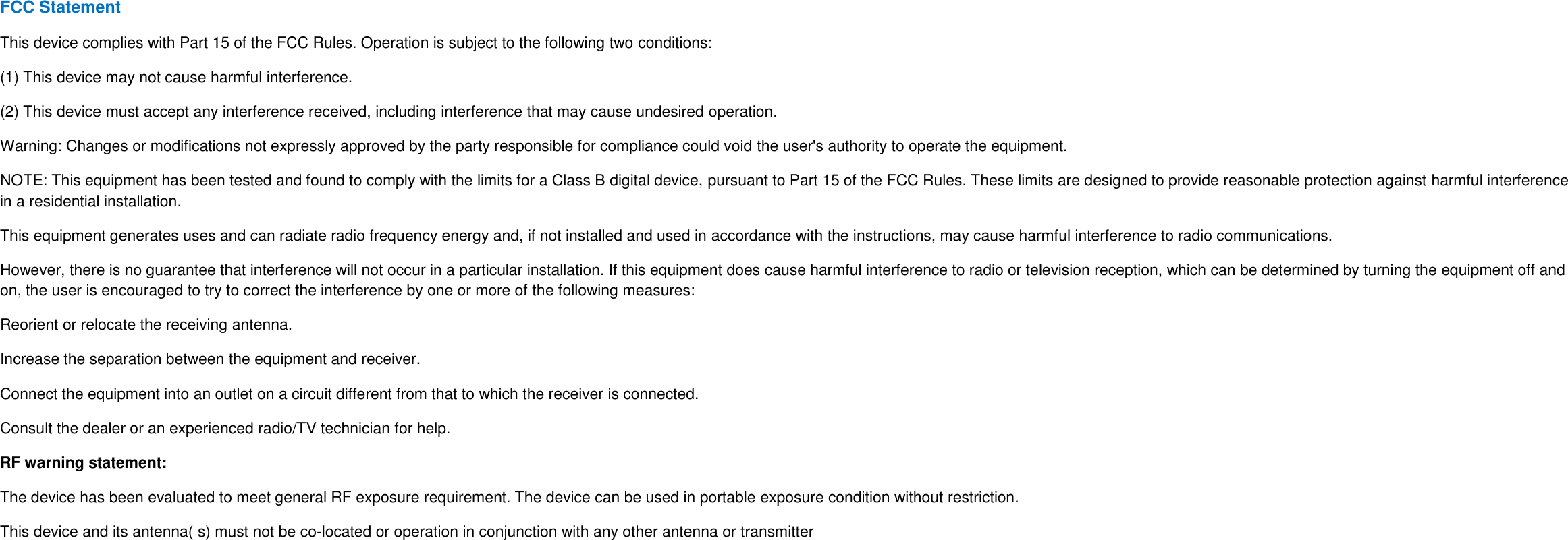 FCC Statement This device complies with Part 15 of the FCC Rules. Operation is subject to the following two conditions: (1) This device may not cause harmful interference. (2) This device must accept any interference received, including interference that may cause undesired operation. Warning: Changes or modifications not expressly approved by the party responsible for compliance could void the user&apos;s authority to operate the equipment. NOTE: This equipment has been tested and found to comply with the limits for a Class B digital device, pursuant to Part 15 of the FCC Rules. These limits are designed to provide reasonable protection against harmful interference in a residential installation. This equipment generates uses and can radiate radio frequency energy and, if not installed and used in accordance with the instructions, may cause harmful interference to radio communications. However, there is no guarantee that interference will not occur in a particular installation. If this equipment does cause harmful interference to radio or television reception, which can be determined by turning the equipment off and on, the user is encouraged to try to correct the interference by one or more of the following measures: Reorient or relocate the receiving antenna. Increase the separation between the equipment and receiver. Connect the equipment into an outlet on a circuit different from that to which the receiver is connected. Consult the dealer or an experienced radio/TV technician for help. RF warning statement: The device has been evaluated to meet general RF exposure requirement. The device can be used in portable exposure condition without restriction. This device and its antenna( s) must not be co-located or operation in conjunction with any other antenna or transmitter  