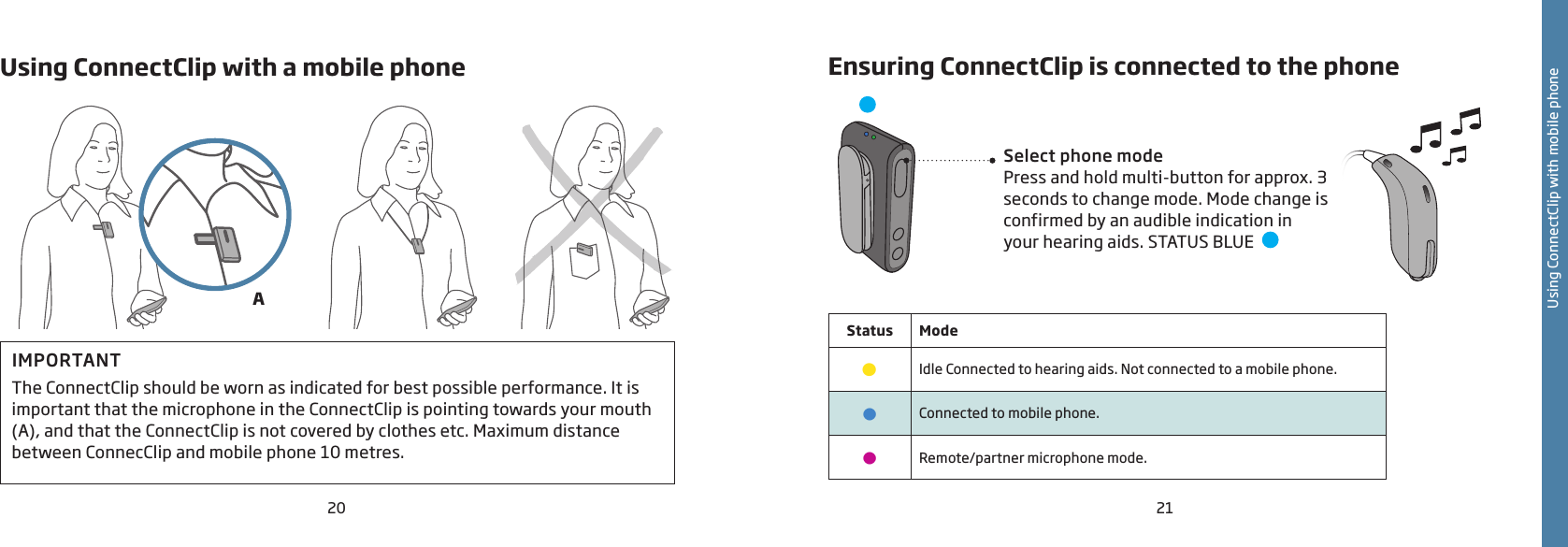 20 21Using ConnectClip with mobile phoneUsing ConnectClip with a mobile phoneIMPORTANTThe ConnectClip should be worn as indicated for best possible performance. It is important that the microphone in the ConnectClip is pointing towards your mouth (A), and that the ConnectClip is not covered by clothes etc. Maximum distance between ConnecClip and mobile phone 10 metres.Ensuring ConnectClip is connected to the phoneSelect phone modePress and hold multi-button for approx. 3 seconds to change mode. Mode change is confirmed by an audible indication in your hearing aids. STATUS BLUE  Status Mode•Idle Connected to hearing aids. Not connected to a mobile phone.•Connected to mobile phone.•Remote/partner microphone mode. A
