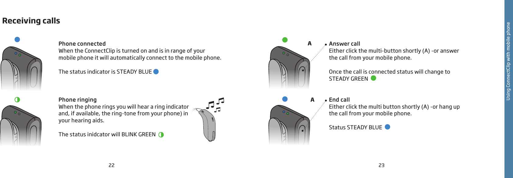 22 23Receiving callsPhone connectedWhen the ConnectClip is turned on and is in range of your mobile phone it will automatically connect to the mobile phone.The status indicator is STEADY BLUE   Phone ringingWhen the phone rings you will hear a ring indicator and, if available, the ring-tone from your phone) in your hearing aids.The status inidcator will BLINK GREEN    Answer callEither click the multi-button shortly (A) -or answer  the call from your mobile phone.Once the call is connected status will change to  STEADY GREEN  End callEither click the multi button shortly (A) -or hang up  the call from your mobile phone.Status STEADY BLUE  AAUsing ConnectClip with mobile phone