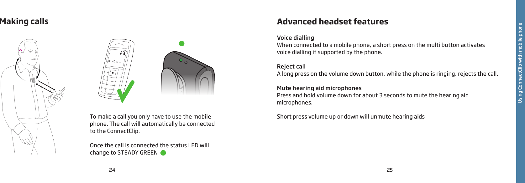 24 25Making calls 33 40 17 _ _To make a call you only have to use the mobile phone. The call will automatically be connected  to the ConnectClip.Once the call is connected the status LED will change to STEADY GREEN  Using ConnectClip with mobile phoneAdvanced headset featuresVoice diallingWhen connected to a mobile phone, a short press on the multi button activates voice dialling if supported by the phone.Reject callA long press on the volume down button, while the phone is ringing, rejects the call.Mute hearing aid microphonesPress and hold volume down for about 3 seconds to mute the hearing aid  microphones.Short press volume up or down will unmute hearing aids