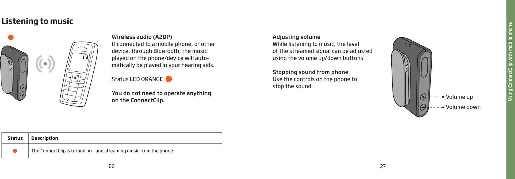 26 27Listening to musicWireless audio (A2DP)If connected to a mobile phone, or other device, through Bluetooth, the music played on the phone/device will auto- matically be played in your hearing aids.Status LED ORANGE  You do not need to operate anything  on the ConnectClip.Status Description•The ConnectClip is turned on - and streaming music from the phoneUsing ConnectClip with mobile phoneAdjusting volumeWhile listening to music, the level  of the streamed signal can be adjusted using the volume up/down buttons.Stopping sound from phoneUse the controls on the phone to  stop the sound.Volume upVolume down