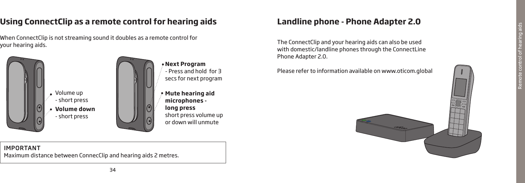 34Remote control of hearing aidsUsing ConnectClip as a remote control for hearing aids Volume up- short pressNext Program- Press and hold  for 3 secs for next programVolume down- short pressMute hearing aid microphones -  long pressshort press volume up or down will unmuteWhen ConnectClip is not streaming sound it doubles as a remote control for  your hearing aids. Landline phone - Phone Adapter 2.0The ConnectClip and your hearing aids can also be used with domestic/landline phones through the ConnectLine Phone Adapter 2.0.Please refer to information available on www.oticom.globalIMPORTANT Maximum distance between ConnecClip and hearing aids 2 metres.