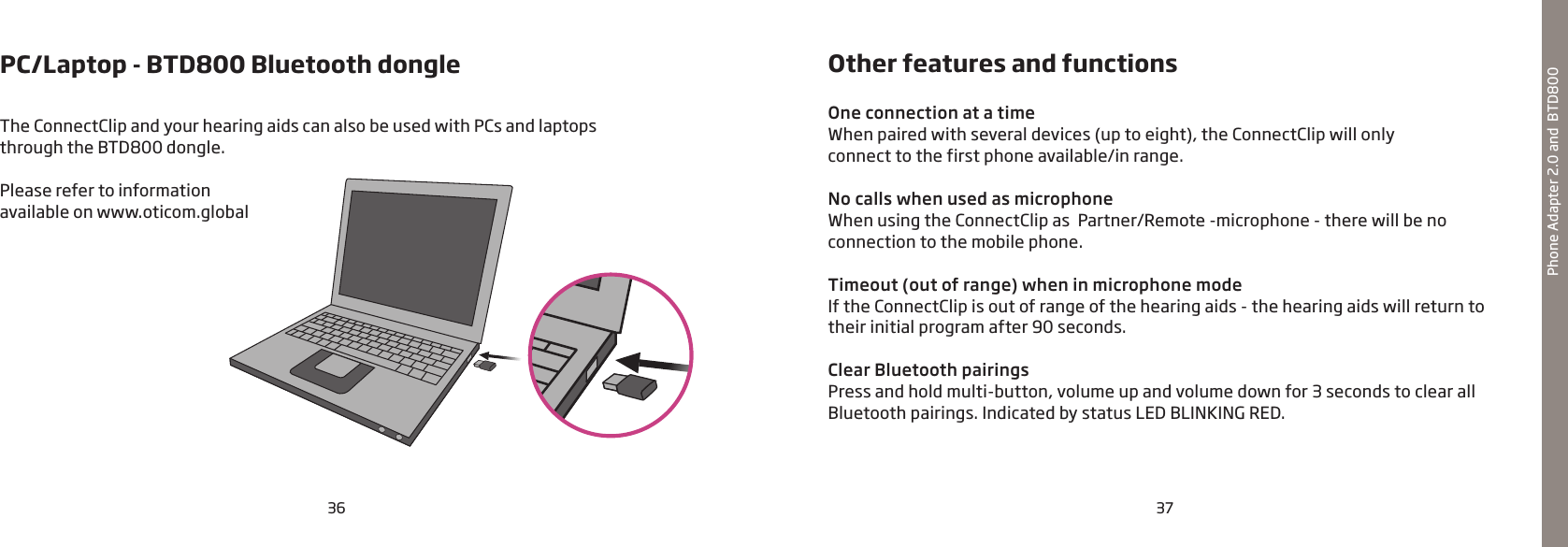 36 37PC/Laptop - BTD800 Bluetooth dongleThe ConnectClip and your hearing aids can also be used with PCs and laptops  through the BTD800 dongle.Please refer to information  available on www.oticom.globalPhone Adapter 2.0 and  BTD800Other features and functionsOne connection at a timeWhen paired with several devices (up to eight), the ConnectClip will only  connect to the first phone available/in range.No calls when used as microphoneWhen using the ConnectClip as  Partner/Remote -microphone - there will be no  connection to the mobile phone.Timeout (out of range) when in microphone modeIf the ConnectClip is out of range of the hearing aids - the hearing aids will return to their initial program after 90 seconds.  Clear Bluetooth pairingsPress and hold multi-button, volume up and volume down for 3 seconds to clear all Bluetooth pairings. Indicated by status LED BLINKING RED.