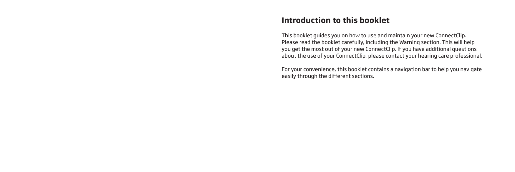 Introduction to this bookletThis booklet guides you on how to use and maintain your new ConnectClip.  Please read the booklet carefully, including the Warning section. This will help  you get the most out of your new ConnectClip. If you have additional questions  about the use of your ConnectClip, please contact your hearing care professional.For your convenience, this booklet contains a navigation bar to help you navigate  easily through the different sections.