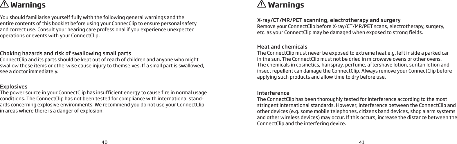 40 41You should familiarise yourself fully with the following general warnings and the  entire contents of this booklet before using your ConnecClip to ensure personal safety  and correct use. Consult your hearing care professional if you experience unexpected  operations or events with your ConnectClip. Choking hazards and risk of swallowing small partsConnectClip and its parts should be kept out of reach of children and anyone who might swallow these items or otherwise cause injury to themselves. If a small part is swallowed, see a doctor immediately.ExplosivesThe power source in your ConnectClip has insufficient energy to cause fire in normal usage conditions. The ConnectClip has not been tested for compliance with international stand-ards concerning explosive environments. We recommend you do not use your ConnectClip in areas where there is a danger of explosion.X-ray/CT/MR/PET scanning, electrotherapy and surgeryRemove your ConnectClip before X-ray/CT/MR/PET scans, electrotherapy, surgery,  etc. as your ConnectClip may be damaged when exposed to strong fields. Heat and chemicalsThe ConnectClip must never be exposed to extreme heat e.g. left inside a parked car  in the sun. The ConnectClip must not be dried in microwave ovens or other ovens.The chemicals in cosmetics, hairspray, perfume, aftershave lotion, suntan lotion and  insect repellent can damage the ConnectClip. Always remove your ConnectClip before  applying such products and allow time to dry before use.Interference The ConnectClip has been thoroughly tested for interference according to the most  stringent international standards. However, interference between the ConnectClip and other devices (e.g. some mobile telephones, citizens band devices, shop alarm systems  and other wireless devices) may occur. If this occurs, increase the distance between the ConnectClip and the interfering device.  Warnings  Warnings