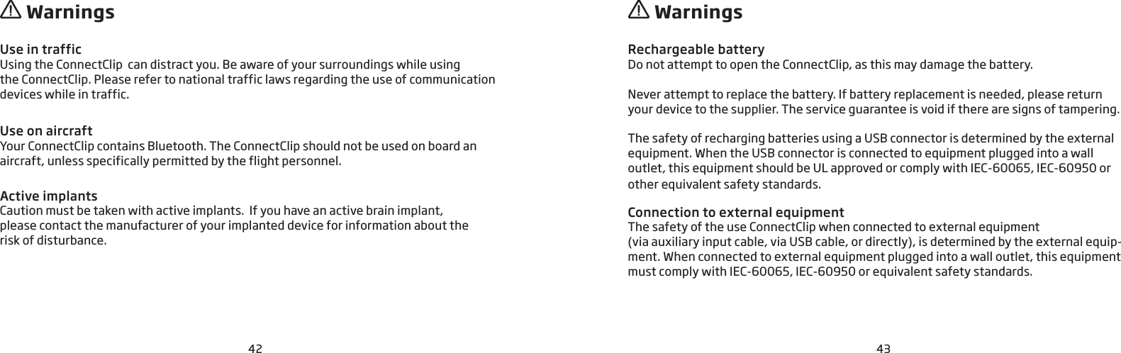 42 43Use in traffic Using the ConnectClip  can distract you. Be aware of your surroundings while using  the ConnectClip. Please refer to national traffic laws regarding the use of communication devices while in traffic. Use on aircraft Your ConnectClip contains Bluetooth. The ConnectClip should not be used on board an aircraft, unless specifically permitted by the flight personnel.Active implantsCaution must be taken with active implants.  If you have an active brain implant,  please contact the manufacturer of your implanted device for information about the  risk of disturbance.Rechargeable batteryDo not attempt to open the ConnectClip, as this may damage the battery.Never attempt to replace the battery. If battery replacement is needed, please return your device to the supplier. The service guarantee is void if there are signs of tampering. The safety of recharging batteries using a USB connector is determined by the external equipment. When the USB connector is connected to equipment plugged into a wall outlet, this equipment should be UL approved or comply with IEC-60065, IEC-60950 or other equivalent safety standards.Connection to external equipmentThe safety of the use ConnectClip when connected to external equipment  (via auxiliary input cable, via USB cable, or directly), is determined by the external equip-ment. When connected to external equipment plugged into a wall outlet, this equipment must comply with IEC-60065, IEC-60950 or equivalent safety standards.  Warnings  Warnings