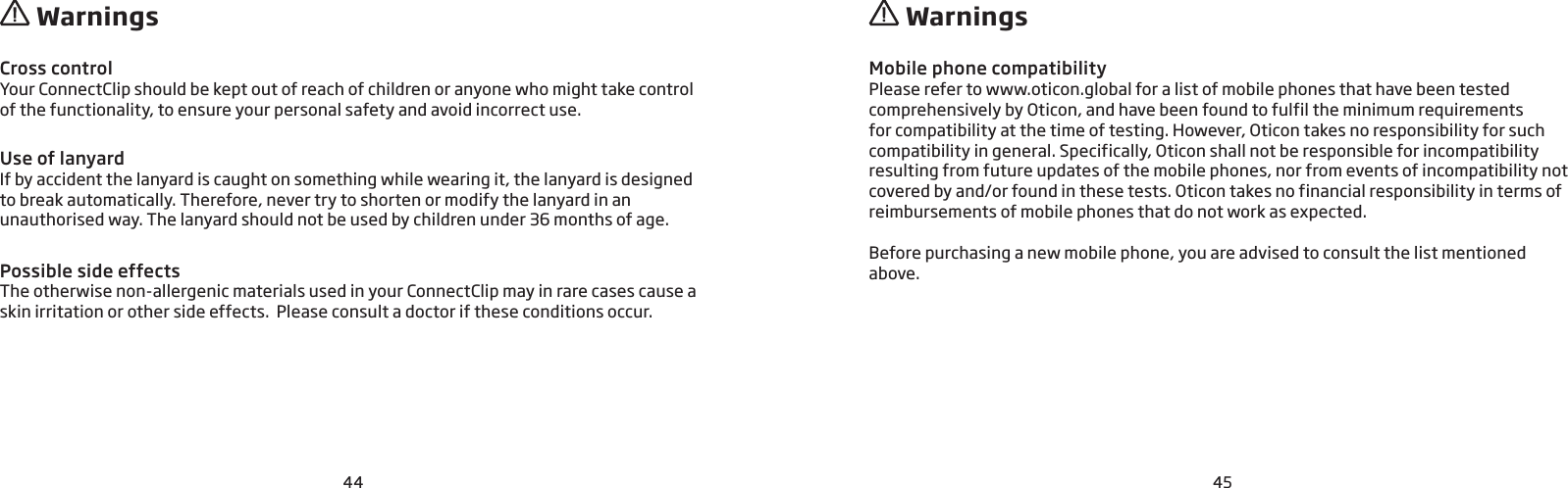 44 45 Warnings  WarningsCross controlYour ConnectClip should be kept out of reach of children or anyone who might take control of the functionality, to ensure your personal safety and avoid incorrect use. Use of lanyardIf by accident the lanyard is caught on something while wearing it, the lanyard is designed to break automatically. Therefore, never try to shorten or modify the lanyard in an  unauthorised way. The lanyard should not be used by children under 36 months of age.Possible side effectsThe otherwise non-allergenic materials used in your ConnectClip may in rare cases cause a skin irritation or other side effects.  Please consult a doctor if these conditions occur.Mobile phone compatibilityPlease refer to www.oticon.global for a list of mobile phones that have been tested comprehensively by Oticon, and have been found to fulfil the minimum requirements for compatibility at the time of testing. However, Oticon takes no responsibility for such compatibility in general. Specifically, Oticon shall not be responsible for incompatibility resulting from future updates of the mobile phones, nor from events of incompatibility not covered by and/or found in these tests. Oticon takes no financial responsibility in terms of reimbursements of mobile phones that do not work as expected. Before purchasing a new mobile phone, you are advised to consult the list mentioned above.