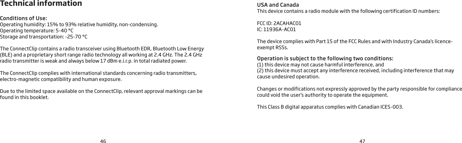 4746Technical informationConditions of Use: Operating humidity: 15% to 93% relative humidity, non-condensing.Operating temperature: 5-40 °CStorage and transportation: -25-70 °CThe ConnectClip contains a radio transceiver using Bluetooth EDR, Bluetooth Low Energy (BLE) and a proprietary short range radio technology all working at 2.4 GHz. The 2.4 GHz radio transmitter is weak and always below 17 dBm e.i.r.p. in total radiated power.The ConnectClip complies with international standards concerning radio transmitters, electro-magnetic compatibility and human exposure. Due to the limited space available on the ConnectClip, relevant approval markings can be found in this booklet.USA and CanadaThis device contains a radio module with the following certification ID numbers:FCC ID: 2ACAHAC01IC: 11936A-AC01The device complies with Part 15 of the FCC Rules and with Industry Canada’s licence-exempt RSSs.Operation is subject to the following two conditions: (1) this device may not cause harmful interference, and (2) this device must accept any interference received, including interference that may cause undesired operation.Changes or modifications not expressly approved by the party responsible for compliance could void the user’s authority to operate the equipment.This Class B digital apparatus complies with Canadian ICES-003.